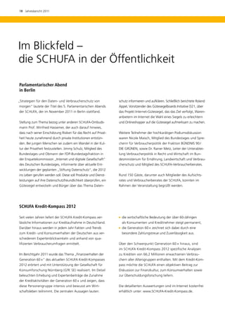 18  Jahresbericht 2011




Im Blickfeld –
die SCHUFA in der Öffentlichkeit

Parlamentarischer Abend 	
in Berlin

„Strategien für den Daten- und Verbraucherschutz von              schutz informieren und aufklären. Schließlich berichtete Roland
m
­ orgen“ lautete der Titel des 5. Parlamentarischen Abends        Appel, Vorsitzender des Gütesiegelboards Initiative D21, über
der SCHUFA, der im November 2011 in Berlin stattfand.             das Projekt Internet-Gütesiegel, das das Ziel verfolgt, Waren­
                                                                  anbietern im Internet die Wahl eines Siegels zu erleichtern
Stellung zum Thema bezog unter anderen SCHUFA-Ombuds-             und Onlineshopper auf die Gütesiegel aufmerksam zu machen.
mann Prof. Winfried Hassemer, der auch darauf hinwies,
dass nach seiner Einschätzung Risiken für das Recht auf Privat-   Weitere Teilnehmer der hochkarätigen Podiumsdiskussion
heit heute zunehmend durch private Institutionen entstün-         waren Nicole Maisch, Mitglied des Bundestages und Spre-
den. Bei jungen Menschen sei zudem ein Wandel in der Kul-         cherin für Verbraucherpolitik der Fraktion BÜNDNIS 90 / 
tur der Privatheit festzustellen. Jimmy Schulz, Mitglied des      DIE GRÜNEN, sowie Dr. Rainer Metz, Leiter der Unterabtei-
Bundestages und Obmann der FDP-Bundestagsfraktion in              lung Verbraucherpolitik in Recht und Wirtschaft im Bun­
der Enquetekommission „Internet und digitale Gesellschaft“        desministerium für Ernährung, Landwirtschaft und Verbrau-
des Deutschen Bundestages, informierte über aktu­ lle Ent-
                                                e                 cherschutz und Mitglied des SCHUFA-Verbraucherbeirates.
wicklungen der geplanten „Stiftung Datenschutz“, die 2012
ins Leben gerufen werden soll. Diese soll Produkte und Dienst-    Rund 150 Gäste, darunter auch Mitglieder des Aufsichts­
leistungen auf ihre Datenschutzfreundlichkeit überprüfen, ein     rates und Verbraucherbeirates der SCHUFA, konnten im
Gütesiegel entwickeln und Bürger über das Thema Daten-            Rahmen der Veranstaltung begrüßt werden.




SCHUFA Kredit-Kompass 2012

Seit vielen Jahren liefert der SCHUFA Kredit-Kompass ver-           wirtschaftliche Bedeutung der über 60-Jährigen
                                                                   die
lässliche Informationen zur Kreditaufnahme in Deutschland.          als Konsumenten und Kreditnehmer steigt permanent,
Darüber hinaus werden in jedem Jahr Fakten und Trends               Generation 60 + zeichnet sich dabei durch eine
                                                                   die
zum Kredit- und Konsumverhalten der Deutschen aus ver-              b
                                                                    ­ esondere Zahlungstreue und Zuverlässigkeit aus.
schiedenen Expertenblickwinkeln und anhand von qua­
lifizierten Verbraucherumfragen ermittelt.                        Über den Schwerpunkt Generation 60 + hinaus, sind
                                                                  im SCHUFA Kredit-Kompass 2012 spezifische Analysen
Im Berichtsjahr 2011 wurde das Thema „Finanzverhalten der         zu ­ rediten von 66,2 Millionen erwachsenen Verbrau-
                                                                     K
Generation 60 +“ des aktuellen SCHUFA Kredit-Kompasses            chern ­ ller Altersgruppen enthalten. Mit dem Kredit-Kom-
                                                                        a
2012 erörtert und mit Unterstützung der Gesellschaft für          pass möchte die SCHUFA einen objek­ iven Beitrag zur
                                                                                                    t
Konsumforschung Nürnberg (GfK SE) realisiert. Im Detail           D k
                                                                  ­ is­ ussion zur Finanzkultur, zum Konsumverhalten sowie
beleuchten Erhebung und Expertenbeiträge die Zunahme              zur Überschuldungsforschung liefern.
der Kreditaktivitäten der Generation 60 + und zeigen, dass
diese Personengruppe intensiv und bewusst am Wirt-                Die detaillierten Auswertungen sind im Internet kostenfrei
schaftsleben teilnimmt. Die zentralen Aussagen lauten:            erhältlich unter: www.SCHUFA-Kredit-Kompass.de.
 