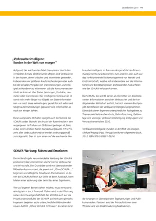 Jahresbericht 2011  19




„Verbraucherintelligenz: 	
 Kunden in der Welt von morgen“

Aufgrund der wachsenden Markttransparenz durch den               braucherintelligenz im Rahmen des persönlichen Finanz­
verstärkten Einsatz elektronischer Medien sind Verbraucher       managements zurückzuführen; zum anderen aber auch auf
in den letzten Jahren kritischer und informierter geworden.      das funktionierende Risikomanagement von Handel und
Insbesondere vor größeren Kaufentscheidungen oder auch           Kreditwirtschaft, welche sich insbesondere auf die Informa-
bei der privaten Vergabe von Dienstleistungen, zum Bei-          tionen und Bonitätsprognosen professioneller Auskunfteien
spiel an Handwerker, informieren sich die Konsumenten ver-       wie der SCHUFA verlassen können.
stärkt via Internet über Preise, Leistungen, Produkte, Her-
steller oder Dienstleister. Der intelligente Verbraucher ist     Die SCHUFA, die seit 85 Jahren als Vermittler von kreditrele-
somit nicht mehr länger nur Objekt von Dateninformatio-          vanten Informationen zwischen Verbraucher und der kre-
nen – er nutzt diese vielmehr ganz gezielt für sich selbst und   ditgebenden Wirtschaft auftritt, hat sich in einem Buchpro-
tätigt Kaufentscheidungen geplanter und informierter als         jekt der Reflexion der Verbraucherintelligenz angenommen.
noch vor einigen Jahren.                                         Darin diskutieren Experten unterschiedlicher Fachgebiete zu
                                                                 Themen wie Verbraucherschutz, Gehirnforschung, Geldan­
Dieses aufgeklärte Verhalten spiegelt auch die Statistik der     lage und Vorsorge, Verbraucherbeteiligung, Zielgruppen und
SCHUFA wider. Obwohl die Anzahl der Ratenkredite in den          Verbraucherverhalten 2020.
vergangenen fünf Jahren um 30 Prozent gestiegen ist, blieb
es bei einer konstant hohen Rückzahlungsquote. 97,5 Pro-         Verbraucherintelligenz: Kunden in der Welt von morgen.
zent aller Verbraucherkredite werden ordnungsgemäß               Michael Freytag (Hg.), Verlag Frankfurter Allgemeine Buch,
zurückgezahlt. Dies ist zum einen auf die wachsende Ver-         2012, ISBN 978-3-89981-262-6




SCHUFA-Werbung: Fakten und Emotionen

Die im Berichtsjahr neu entwickelte Werbung der SCHUFA
positioniert das Unternehmen als Partner für Verbraucher
und Wirtschaft. Die Grundidee wird mit überraschenden
Bildwelten kommuniziert, die jeweils mit „Ohne SCHUFA …“
beginnen und alltägliche Situationen thematisieren, in de-
nen die SCHUFA hilfreich zur Stelle ist: beim Autokauf, beim
Mieten einer Wohnung oder beim Bau eines Eigenheims.


Wer auf eigenen Beinen stehen möchte, muss vertrauens-
würdig sein – auch finanziell. Daher wird in der Werbung
neben dem Hauptgeschäftsfeld der SCHUFA auch auf die
Privatkundenprodukte der SCHUFA aufmerksam gemacht.              die Anzeigen in überregionalen Tageszeitungen und Publi-
Insgesamt begleiten sechs unterschiedliche Bildmotive den        kumsmedien. Flankiert wird der Printauftritt von einer
neuen Auftritt „Ohne SCHUFA fehlt was“. Zu sehen sind            Website und von Direktmarketing-Maßnahmen.
 