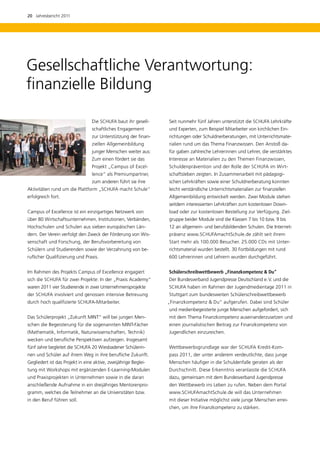 20  Jahresbericht 2011




Gesellschaftliche Verantwortung:
finanzielle Bildung

                                 Die SCHUFA baut ihr gesell-     Seit nunmehr fünf Jahren unterstützt die SCHUFA Lehrkräfte
                                  schaftliches Engagement        und Experten, zum Beispiel Mitarbeiter von kirchlichen Ein-
                                  zur Unterstützung der finan-   richtungen oder Schuldnerberatungen, mit Unterrichtsmate-
                                  ziellen Allgemeinbildung       rialien rund um das Thema Finanzwissen. Den Anstoß da-
                                  junger Menschen weiter aus:    für gaben zahlreiche Lehrerinnen und Lehrer, die verstärktes
                                  Zum einen fördert sie das      Interesse an Materialien zu den Themen Finanzwissen,
                                  Projekt „Campus of Excel-      Schuldenprävention und der Rolle der SCHUFA im Wirt-
                                  lence“ als Premiumpartner,     schaftsleben zeigten. In Zusammenarbeit mit pädagogi-
                                  zum anderen führt sie ihre     schen Lehrkräften sowie einer Schuldnerberatung konnten
Aktivitäten rund um die Plattform „SCHUFA macht Schule“          leicht verständliche Unterrichtsmaterialien zur finanziellen
erfolgreich fort.                                                Allgemeinbildung entwickelt werden. Zwei Module stehen
                                                                 seitdem interessierten Lehrkräften zum kostenlosen Down-
Campus of Excellence ist ein einzigartiges Netzwerk von          load oder zur kostenlosen Bestellung zur Verfügung. Ziel-
über 80 Wirtschaftsunternehmen, Institutionen, Verbänden,        gruppe beider Module sind die Klassen 7 bis 10 bzw. 9 bis
Hochschulen und Schulen aus sieben europäischen Län-             12 an allgemein- und berufsbildenden Schulen. Die Internet-
dern. Der Verein verfolgt den Zweck der Förderung von Wis-       präsenz www.SCHUFAmachtSchule.de zählt seit ihrem
senschaft und Forschung, der Berufsvorbereitung von              Start mehr als 100.000 Besucher. 25.000 CDs mit Unter-
Schülern und Studierenden sowie der Verzahnung von be-           richtsmaterial wurden bestellt. 30 Fortbildungen mit rund
ruflicher Qualifizierung und Praxis.                             600 Lehrerinnen und Lehrern wurden durchgeführt.


Im Rahmen des Projekts Campus of Excellence engagiert            Schülerschreibwettbewerb „Finanzkompetenz  Du“
sich die SCHUFA für zwei Projekte: In der „Praxis Academy“       Der Bundesverband Jugendpresse Deutschland e. V. und die
waren 2011 vier Studierende in zwei Unternehmensprojekte         SCHUFA haben im Rahmen der Jugendmedientage 2011 in
der SCHUFA involviert und genossen intensive Betreuung           Stuttgart zum bundesweiten Schülerschreibwettbewerb
durch hoch qualifizierte SCHUFA-Mitarbeiter.                     „Finanzkompetenz  Du“ aufgerufen. Dabei sind Schüler
                                                                 und medienbegeisterte junge Menschen aufgefordert, sich
Das Schülerprojekt „Zukunft MINT“ will bei jungen Men-           mit dem Thema Finanzkompetenz auseinanderzusetzen und
schen die Begeisterung für die sogenannten MINT-Fächer           einen journalistischen Beitrag zur Finanzkompetenz von
(Mathematik, Informatik, Naturwissenschaften, Technik)           J
                                                                 ­ ugendlichen einzureichen.
wecken und berufliche Perspektiven aufzeigen. Insgesamt
fünf Jahre begleitet die SCHUFA 20 Wiesbadener Schülerin-        Wettbewerbsgrundlage war der SCHUFA Kredit-Kom-
nen und Schüler auf ihrem Weg in ihre berufliche Zukunft.        pass 2011, der unter anderem verdeutlichte, dass junge
Gegliedert ist das Projekt in eine aktive, zweijährige Beglei-   Menschen häufiger in die Schuldenfalle geraten als der
tung mit Workshops mit ergänzenden E-Learning-Modulen            Durchschnitt. Diese Erkenntnis veranlasste die SCHUFA
und Praxisprojekten in Unternehmen sowie in die daran            dazu, gemeinsam mit dem Bundesverband Jugendpresse
a
­ nschließende Aufnahme in ein dreijähriges Mentorenpro-         den Wettbewerb ins Leben zu rufen. Neben dem Portal
gramm, welches die Teilnehmer an die Universitäten bzw.          www.SCHUFAmachtSchule.de will das Unternehmen
in den Beruf führen soll.                                        mit dieser Initiative möglichst viele junge Menschen errei-
                                                                 chen, um ihre Finanzkompetenz zu stärken.
 