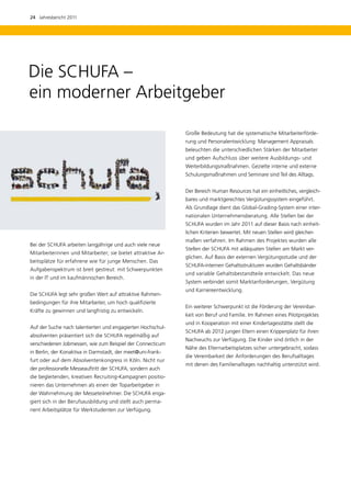 24  Jahresbericht 2011




Die SCHUFA –
ein moderner Arbeitgeber

                                                              Große Bedeutung hat die systematische Mitarbeiterförde-
                                                              rung und Personalentwicklung: Management Appraisals
                                                              beleuchten die unterschiedlichen Stärken der Mitarbeiter
                                                              und geben Aufschluss über weitere Ausbildungs- und
                                                              Weiterbildungsmaßnahmen. Gezielte interne und externe
                                                              Schulungsmaßnahmen und Seminare sind Teil des Alltags.


                                                              Der Bereich Human Resources hat ein einheitliches, vergleich-
                                                              bares und marktgerechtes Vergütungssystem eingeführt.
                                                              Als Grundlage dient das Global-Grading-System einer inter-
                                                              nationalen Unternehmensberatung. Alle Stellen bei der
                                                              SCHUFA wurden im Jahr 2011 auf dieser Basis nach einheit-
                                                              lichen Kriterien bewertet. Mit neuen Stellen wird gleicher-
                                                              maßen verfahren. Im Rahmen des Projektes wurden alle
Bei der SCHUFA arbeiten langjährige und auch viele neue
                                                              Stellen der SCHUFA mit adäquaten Stellen am Markt ver­
Mitarbeiterinnen und Mitarbeiter; sie bietet attraktive Ar-
                                                              glichen. Auf Basis der externen Vergütungsstudie und der
beitsplätze für erfahrene wie für junge Menschen. Das
                                                              SCHUFA-internen Gehaltsstrukturen wurden Gehaltsbänder
Aufgabenspektrum ist breit gestreut: mit Schwerpunkten
                                                              und variable Gehaltsbestandteile entwickelt. Das neue
in der IT und im kaufmännischen Bereich.
                                                              System verbindet somit Marktanforderungen, Vergütung
                                                              und Karriereentwicklung.
Die SCHUFA legt sehr großen Wert auf attraktive Rahmen-
bedingungen für ihre Mitarbeiter, um hoch qualifizierte
                                                              Ein weiterer Schwerpunkt ist die Förderung der Vereinbar-
Kräfte zu gewinnen und langfristig zu entwickeln.
                                                              keit von Beruf und Familie. Im Rahmen eines Pilotprojektes
                                                              und in Kooperation mit einer Kindertagesstätte stellt die
Auf der Suche nach talentierten und engagierten Hochschul-
                                                              SCHUFA ab 2012 jungen Eltern einen Krippenplatz für ihren
absolventen präsentiert sich die SCHUFA regelmäßig auf
                                                              Nachwuchs zur Verfügung. Die Kinder sind örtlich in der
verschiedenen Jobmessen, wie zum Beispiel der Connecticum
                                                              Nähe des Elternarbeitsplatzes sicher untergebracht, sodass
in Berlin, der Konaktiva in Darmstadt, der meet@uni-frank-
                                                              die Vereinbarkeit der Anforderungen des Berufsalltages
furt oder auf dem Absolventenkongress in Köln. Nicht nur
                                                              mit denen des Familienalltages nachhaltig unterstützt wird.
der professionelle Messeauftritt der SCHUFA, sondern auch
die begleitenden, kreativen Recruiting-Kampagnen positio-
nieren das Unternehmen als einen der Toparbeitgeber in
der Wahrnehmung der Messeteilnehmer. Die SCHUFA enga-
giert sich in der Berufsausbildung und stellt auch perma-
nent Arbeitsplätze für Werkstudenten zur Verfügung.
 