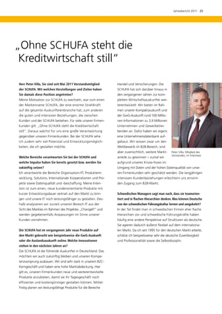Jahresbericht 2011  25




„Ohne SCHUFA steht die
 Kreditwirtschaft still“

Herr Peter Villa, Sie sind seit Mai 2011 Vorstandsmitglied     Handel und Versicherungen. Die
der SCHUFA. Mit welchen Vorstellungen und Zielen haben         SCHUFA hat sich darüber hinaus in
Sie damals diese Position angetreten?                          den vergangenen Jahren zur kom-
Meine Motivation zur SCHUFA zu wechseln, war zum einen         pletten Wirtschaftsauskunftei wei-
der Markenname SCHUFA, der eine enorme Strahlkraft             terentwickelt: Wir bieten im Rah-
auf die gesamte Auskunfteienbranche hat; zum anderen           men unserer Kompaktauskunft und
die guten und intensiven Beziehungen, die zwischen             der GwG-Auskunft rund 100 Millio-
Kunden und der SCHUFA bestehen. Für viele unserer Firmen-      nen Informationen zu 3,9 Millionen
kunden gilt: „Ohne SCHUFA steht die Kreditwirtschaft           Unternehmen und Gewerbetrei-
still“. Daraus wächst für uns eine große Verantwortung         benden an. Dafür haben wir eigens
gegenüber unseren Firmenkunden. Bei der SCHUFA sehe            eine Unternehmensdatenbank auf-
ich zudem sehr viel Potenzial und Entwicklungsmöglich-         gebaut. Wir wissen zwar um den
keiten, die ich gestalten möchte.                              Wettbewerb im B2B-Bereich, sind
                                                               aber zuversichtlich, weitere Markt-     Peter Villa, Mitglied des
                                                                                                       Vorstandes, im Interview
Welche Bereiche verantworten Sie bei der SCHUFA und            anteile zu gewinnen – zumal wir
­ elche Impulse haben Sie bereits gesetzt bzw. werden Sie
w                                                              aufgrund unseres Know-hows im
zukünftig setzen?                                              Umgang mit Daten und der hohen Datenqualität von unse-
Ich verantworte die Bereiche Organisation / IT, Produktent-    ren Firmenkunden sehr geschätzt werden. Die langjährigen
wicklung, Solutions, Internationale Kooperationen und Pro-     intensiven Kundenbeziehungen erleichtern uns ernorm
jekte sowie Datenqualität und -beschaffung. Meine Inten­       den Zugang zum B2B-Markt.
tion ist zum einen, neue kundenorientierte Produkte mit
kurzer Entwicklungsdauer zeitnah auf den Markt zu brin-        Schwedischen Managern sagt man nach, dass sie teamorien-
gen und unsere IT noch leistungsfähiger zu gestalten. Des-     tiert und in flachen Hierarchien denken. Was können Deutsche
halb analysieren wir zurzeit unseren Bereich IT aus der        von der schwedischen Führungskultur lernen und umgekehrt?
Sicht des Marktes im Rahmen des Projektes „ChangeIT“ und       In der Tat findet man in schwedischen Firmen eher flache
werden gegebenenfalls Anpassungen im Sinne unserer             Hierarchien vor und schwedische Führungskräfte haben
Kunden vornehmen.                                              häufig eine andere Perspektive auf Strukturen als deutsche.
                                                               Sie agieren dadurch äußerst flexibel auf dem internationa-
Die SCHUFA hat im vergangenen Jahr neue Produkte auf           len Markt. Da ich seit 1995 für den deutschen Markt arbeite,
den Markt gebracht wie beispielsweise die GwG-Auskunft         schätze ich beispielsweise sehr die deutsche Zuverläs­ igkeit
                                                                                                                    s
oder die Auslandsauskunft online. Welche Innovationen          und Professionalität sowie die Selbstdisziplin.
s
­ tehen in den nächsten Jahren an?
Die SCHUFA ist die führende Auskunftei in Deutschland. Das
möchten wir auch zukünftig bleiben und unseren Kompe-
tenzvorsprung ausbauen. Wir sind sehr stark in unserem B2C-
Kerngeschäft und haben eine hohe Marktabdeckung. Hier
gilt es, unseren Firmenkunden neue und weiterentwickelte
Produkte anzubieten, damit sie ihr Tagesgeschäft noch
e
­ ffizienter und kostengünstiger gestalten können. Mittel-
fristig planen wir leistungsfähige Produkte für die Bereiche
 