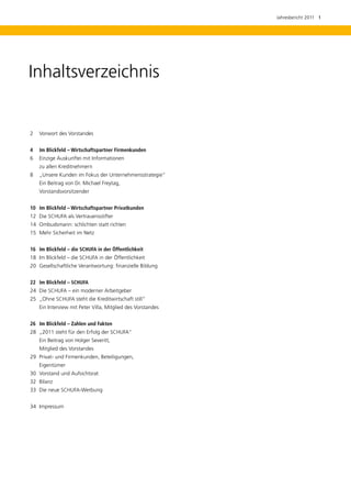 Jahresbericht 2011  1




Inhaltsverzeichnis


2	 Vorwort des Vorstandes


4	 Im Blickfeld – Wirtschaftspartner Firmenkunden
6 	 Einzige Auskunftei mit Informationen
	   zu allen Kreditnehmern
8 	 „Unsere Kunden im Fokus der Unternehmensstrategie“
	   Ein Beitrag von Dr. Michael ­ reytag,
                                F
	   Vorstandsvorsitzender


10	 Im Blickfeld – Wirtschaftspartner Privatkunden
12 	Die SCHUFA als Vertrauensstifter
14 	Ombudsmann: schlichten statt richten
15 	Mehr Sicherheit im Netz


16	 Im Blickfeld – die SCHUFA in der Öffentlichkeit
18	 Im Blickfeld – die SCHUFA in der Öffentlichkeit
20 	Gesellschaftliche Verantwortung: finanzielle Bildung


22	 Im Blickfeld – SCHUFA
24 	Die SCHUFA – ein moderner Arbeitgeber
25 	„Ohne SCHUFA steht die ­ reditwirtschaft still“
                           K
	   Ein Interview mit Peter Villa, Mitglied des Vorstandes


26 	 Im Blickfeld – Zahlen und Fakten
28 	„2011 steht für den Erfolg der SCHUFA“
	   Ein Beitrag von Holger Severitt,
	   Mitglied des Vorstandes
29	 Privat- und Firmenkunden, Beteiligungen,
	   Eigentümer
30 	Vorstand und Aufsichtsrat
32	 Bilanz
33	 Die neue SCHUFA-Werbung


34	 Impressum
 