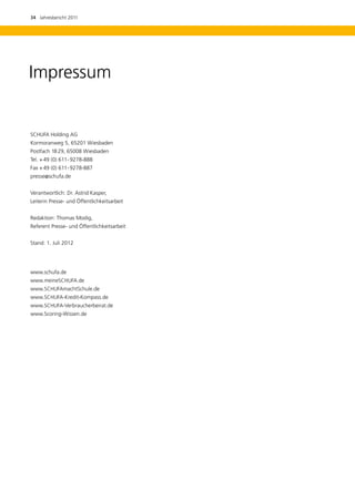 34  Jahresbericht 2011




Impressum


SCHUFA Holding AG
Kormoranweg 5, 65201 Wiesbaden
Postfach 18 29, 65008 Wiesbaden
Tel.	+ 49 (0) 611 - 9278-888
Fax	+ 49 (0) 611 - 9278-887
presse@schufa.de


Verantwortlich: Dr. Astrid Kasper,
Leiterin Presse- und Öffentlichkeitsarbeit


Redaktion: Thomas Modig,
Referent Presse- und Öffentlichkeitsarbeit


Stand: 1. Juli 2012




www.schufa.de
www.meineSCHUFA.de
www.SCHUFAmachtSchule.de
www.SCHUFA-Kredit-Kompass.de
www.SCHUFA-Verbraucherbeirat.de
www.Scoring-Wissen.de
 