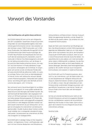 Jahresbericht 2011  3




Vorwort des Vorstandes


Liebe Geschäftspartner, sehr geehrte Damen und Herren!           Verbraucherbeirat und Datenschützern. Intensiver Austausch
                                                                 fördert das gegenseitige Verständnis und den Respekt für
Die SCHUFA Holding AG kann auf ein sehr erfolgreiches            die Meinung des jeweils anderen. Das verstehen wir unter
Jahr 2011 zurückblicken. Sowohl beim Umsatz als auch beim        transparenter Kommunikation.
Ertrag haben wir unser bislang bestes Ergebnis in der Unter-
nehmensgeschichte erreichen können. Dies verdanken wir           Dieses Jahr feiert unser Unternehmen sein 85-jähriges Jubi­
dem Vertrauen unserer 7.000 Firmenkunden und 1,2 Mil­            läum. Das Wissensfundament und den Erfahrungsvorsprung
lionen Privatkunden. Das traditionelle Kerngeschäft mit Aus-     gegenüber den Mitbewerbern haben wir uns in den vergan-
kunftsdienstleistungen bleibt Hauptumsatzträger der              genen Jahren hart erarbeitet. Nun gilt es, den Kompetenz-
SCHUFA. Neue Produkte wie beispielsweise die GwG-Aus-            vorsprung der SCHUFA weiter auszubauen, damit wir auch
kunft oder die Auslandsauskunft unterstützten unsere Fir-        in Zukunft Deutschlands führende Auskunftei bleiben. Ein
menkunden im Rahmen ihres Risikomanagements und mach-            wesentliches Ziel ist unter anderem, sich in den kommenden
ten die Verbraucherkreditrichtlinie, nach der Bürger im          Jahren stärker im B2B-Geschäft zu etablieren. Aus der Posi-
EU-Land ihrer Wahl Kredite aufnehmen können, erst mög-           tion der Stärke heraus wollen wir durch beste Produkte und
lich. Auch die Initiativen im Privatkunden­ ereich trugen
                                          b                      Services überzeugen, deren Basis unsere hervorragende Daten-
zum positiven Jahresergebnis der SCHUFA bei. Im vergan-          qualität ist. Wir schaffen Vertrauen durch transparente
genen Jahr konnten wir den einmillionsten Portalkunden           Kommunikation und investieren in moderne Infrastruktur.
auf www.meineSCHUFA.de willkommen heißen. Ein weite-
res wichtiges Thema ist der Schutz vor Identitäts­ iebstahl
                                                 d               Die SCHUFA steht auch für Produktinnovationen, denn
im Internet. Immer mehr ­ erbraucher vertrauen deshalb
                        V                                        nicht nur das Unternehmen, auch der Markt ändert sich.
unseren Präventionsprodukten, insbesondere dem Update-           So setzt beispielsweise der intelligente Verbraucher den
Service. Seit Anfang 2012 gibt es den IdentSafe als Rund-        Anspruch, Dateninformationen verstärkt und ganz gezielt
umschutz des eigenen „Ichs“ im Internet.                         für sich selbst zu nutzen. Dies gilt insbesondere vor dem
                                                                 Hintergrund der zunehmenden Verlagerung privater und
Rein rechnerisch wird in Deutschland täglich für vier Milliar-   geschäftlicher Transaktionen in das Internet. Handel und
den Euro privat gekauft. Ein immer größer werdender Teil         Konsum finden schon heute über viele Vertriebsplatt­
dieses Konsums wird reibungslos über Kredite finanziert. Ob-     formen statt.
wohl die Anzahl der Ratenkredite in den vergangenen fünf
Jahren um 30 Prozent gestiegen ist, blieb es bei einer kons-     Auf die sich verändernde Marktsituation stellt sich die
tant hohen positiven Rückzahlungsquote: 97,5 Prozent aller       SCHUFA frühzeitig ein und wird mit engagierten Mitarbei-
Verbraucherkredite wurden ordnungsgemäß zurückgezahlt.           terinnen und Mitarbeitern weiterhin die wirtschaftlichen
Die SCHUFA ist in viele alltägliche Geschäfte involviert und     Bedürfnisse ihrer Kunden im Fokus haben. Damit wird zu-
dient sowohl Unternehmen als auch Verbrauchern. Sie fun-         gleich das Fundament für eine erfolgreiche Zukunft des
giert als Schutzpatron für Unternehmen und Verbraucher           Unternehmens verfestigt.
gleichermaßen. Visueller Ausdruck dieser Funktion sind die
neuen Leitbilder, die im vorliegenden Jahresbericht vorge-       Herzliche Grüße
stellt werden. Sie positionieren das Unternehmen als hilfrei-
cher Ermöglicher von Kreditgeschäften.


Die SCHUFA steht im ständigen Dialog mit ihren Gesprächs-
partnern: mit Eigentümern, Firmen- und Privatkunden, aber
auch mit ihren kritischen Beobachtern wie Ombudsmann,            Dr. Michael Freytag 	   Holger Severitt	          Peter Villa
 