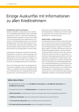 6  Jahresbericht 2011




Einzige Auskunftei mit Informationen
zu allen Kreditnehmern

Geschäftsrisiken erkennen und minimieren                         D
                                                                 ­ atenservices sowie Handelsregisterinformationen bilden
Gerade in wirtschaftlich unruhigen Zeiten ist es für Unterneh-   das Produktportfolio im B2B-Bereich. Die SCHUFA ist damit
men und Gewerbetreibende wichtig, Kunden und Geschäfts-          die einzige Auskunftei, die über Informationen zu allen
partner genau zu kennen und das damit verbundene Ge-             Kreditnehmern in Deutschland verfügt.
schäftsrisiko realistisch beurteilen zu können. Denn häufige
und hohe Zahlungsausfälle können gerade kleinere Unter-          Umsätze erhöhen – Ausfälle minimieren
nehmen und Gewerbetreibende schnell in eine finanzielle          Der Anstieg des eCommerce-Marktes in Deutschland geht
Schieflage bringen. Die SCHUFA bietet deshalb ihren Kun-         mit einer starken Vermehrung der Onlineshop-Anbieter
den Informationen, damit diese sichere Geschäfts- und Kre-       einher. Insbesondere kleine Betreiber sind täglich der Gefahr
ditentscheidungen auf Basis fundierter Daten treffen und         hoher Zahlungsausfallquoten ausgesetzt. Um konkurrenz­
damit das Risiko von Zahlungsausfällen minimieren können.        fähig zu bleiben, ist es jedoch notwendig, den Kunden kom-
                                                                 fortable Zahlungswege anzubieten, wie Lastschriftverfah-
Im B2C-Bereich unterstützt die SCHUFA ihre Firmenkunden          ren oder Zahlungen auf Rechnung. Durch den Ausbau der
beispielsweise mit Auskünften und Nachmeldungen, Iden-           SCHUFA-Premiumpartnerschaften mit Dienstleistern aus
titätsprüfungen und Scores. Umfang und Aktualität ihres          dem Bereich Forderungsmanagement eröffnen sich für Ver-
Datenbestandes sowie die Verarbeitung von Negativ- und           sandhändler neue Perspektiven. Ermöglicht werden ­ olide
                                                                                                                  s
Positivdaten machen die SCHUFA zu einem attraktiven              Kalkulationsgrundlagen durch reduzierte Zahlungsausfall-
Partner für die kreditgebende Wirtschaft in Deutschland.         risiken. Die Kombination der SCHUFA-Kompetenz­ ereiche,
                                                                                                              b
                                                                 wie zum Beispiel Bonitätsprüfung und hochpräzise Score-
Immer mehr Firmenkunden vertrauen auf die Expertise der          Prognosen der Zahlungswahrscheinlichkeiten, mit den Kom­
SCHUFA auch im B2B-Bereich. Mit rund 100 Millionen Infor-        petenzfeldern der Premiumpartner, wie zum Beispiel Forde-
mationen zu 3,9 Millionen Unternehmen verfügt die SCHUFA         rungsmanagement und Zahlungsgarantien, erlaubt den
auch im B2B-Sektor über einen einzigartigen Bestand kredit-      Unternehmen, die von den Kunden bevorzugten Zahlungs-
relevanter Daten. Wirtschaftsauskünfte, Scoring- und             möglichkeiten anzubieten, ohne auf die damit verbundenen




  Zahlen, Daten & Fakten

    Der Datenbestand der SCHUFA umfasst 614 Millionen Informationen zu 66,2 Millionen Verbrauchern und
    
    3,9 Millionen Unternehmen.


     Tag erteilt die SCHUFA rund 275.000 Auskünfte an Vertragspartnerunternehmen und Verbraucher.
    Pro


    7.000 Firmenkunden aus Kreditwirtschaft, Handel und Dienstleistungen sind als Vertragspartner angeschlossen.
    


     Millionen Privatkunden nutzen die SCHUFA über das Onlineportal www.meineSCHUFA.de.
    1,2


     91,2 Prozent der Verbraucher liegen ausschließlich positive Informationen vor.
    Zu


    97,5 Prozent aller Konsumentenkredite werden ordnungsgemäß zurückgezahlt.
    
 