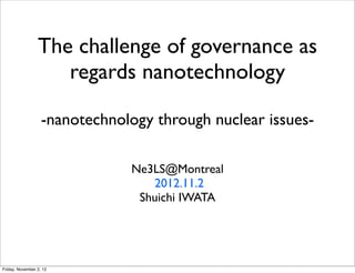 The challenge of governance as
                    regards nanotechnology

                   -nanotechnology through nuclear issues-

                               Ne3LS@Montreal
                                  2012.11.2
                                Shuichi IWATA




Friday, November 2, 12
 