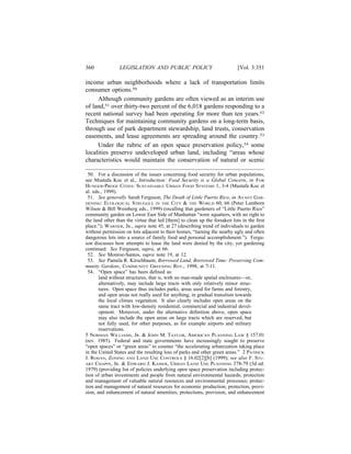360             LEGISLATION AND PUBLIC POLICY                             [Vol. 3:351

income urban neighborhoods where a lack of transportation limits
consumer options.50
     Although community gardens are often viewed as an interim use
of land,51 over thirty-two percent of the 6,018 gardens responding to a
recent national survey had been operating for more than ten years.52
Techniques for maintaining community gardens on a long-term basis,
through use of park department stewardship, land trusts, conservation
easements, and lease agreements are spreading around the country.53
     Under the rubric of an open space preservation policy,54 some
localities preserve undeveloped urban land, including “areas whose
characteristics would maintain the conservation of natural or scenic

 50. For a discussion of the issues concerning food security for urban populations,
see Mustafa Koc et al., Introduction: Food Security is a Global Concern, in FOR
HUNGER-PROOF CITIES: SUSTAINABLE URBAN FOOD SYSTEMS 1, 3-4 (Mustafa Koc et
al. eds., 1999).
 51. See generally Sarah Ferguson, The Death of Little Puerto Rico, in AVANT GAR-
DENING: ECOLOGICAL STRUGGLE IN THE CITY & THE WORLD 60, 66 (Peter Lamborn
Wilson & Bill Weinberg eds., 1999) (recalling that gardeners of “Little Puerto Rico”
community garden on Lower East Side of Manhattan “were squatters, with no right to
the land other than the virtue that led [them] to clean up the forsaken lots in the ﬁrst
place.”); WARNER, JR., supra note 45, at 27 (describing trend of individuals to garden
without permission on lots adjacent to their homes, “turning the nearby ugly and often
dangerous lots into a source of family food and personal accomplishment.”). Fergu-
son discusses how attempts to lease the land were denied by the city, yet gardening
continued. See Ferguson, supra, at 66.
 52. See Monroe-Santos, supra note 19, at 12.
 53. See Pamela R. Kirschbaum, Borrowed Land, Borrowed Time: Preserving Com-
munity Gardens, COMMUNITY GREENING REV., 1998, at 7-11.
 54. “Open space” has been deﬁned as:
       land without structures, that is, with no man-made spatial enclosures—or,
       alternatively, may include large tracts with only relatively minor struc-
       tures. Open space thus includes parks, areas used for farms and forestry,
       and open areas not really used for anything, in gradual transition towards
       the local climax vegetation. It also clearly includes open areas on the
       same tract with low-density residential, commercial and industrial devel-
       opment. Moreover, under the alternative deﬁnition above, open space
       may also include the open areas on large tracts which are reserved, but
       not fully used, for other purposes, as for example airports and military
       reservations.
5 NORMAN WILLIAMS, JR. & JOHN M. TAYLOR, AMERICAN PLANNING LAW § 157.01
(rev. 1985). Federal and state governments have increasingly sought to preserve
“open spaces” or “green areas” to counter “the accelerating urbanization taking place
in the United States and the resulting loss of parks and other green areas.” 2 PATRICK
J. ROHAN, ZONING AND LAND USE CONTROLS § 16.02[2][b] (1999); see also F. STU-
ART CHAPIN, JR. & EDWARD J. KAISER, URBAN LAND USE PLANNING 378-79 (3d ed.
1979) (providing list of policies underlying open space preservation including protec-
tion of urban investments and people from natural environmental hazards; protection
and management of valuable natural resources and environmental processes; protec-
tion and management of natural resources for economic production; protection, provi-
sion, and enhancement of natural amenities; protections, provision, and enhancement
 