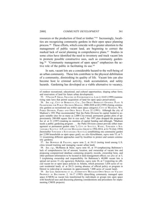 2000]                   COMMUNITY DEVELOPMENT                                     361

resources or the production of food or timber.”55 Increasingly, locali-
ties are recognizing community gardens in their open space planning
process.56 These efforts, which coincide with a greater attention to the
management of public vacant land, are beginning to correct the
marked lack of social planning in comprehensive plans.57 Studies in
some cities have identiﬁed the need to inventory and track vacant lots
to promote possible constructive uses, such as community garden-
ing.58 “Community management of open space” emphasizes the ac-
tive role of the public in facilitating its use.59
     In sum, vacant lots are a considerable hazard to the well-being of
an urban community. These lots contribute to the physical debilitation
of a community, diminishing its quality of life. Vacant lots can also
become host to criminal activity, trash accumulation, and safety
hazards. Gardening has developed as a viable alternative to vacancy,

of outdoor recreational, educational, and cultural opportunities; shaping urban form;
and reservation of land for future urban development).
 55. 5 FRANK P. GRAD, TREATISE ON ENVIRONMENTAL LAW § 10.03 (1999) (summa-
rizing state laws that permit acquisition of land for open space preservation).
 56. See, e.g., CITY OF BERKELEY, CAL., 2ND DRAFT BERKELEY GENERAL PLAN: A
FRAMEWORK FOR PUBLIC DECISION-MAKING: 2000-2020 at 68 (1999) (listing commu-
nity gardens as recreational use within open space category); CITY OF MADISON, WIS.
PARKS DIVISION, PARKS AND OPEN SPACE PLANS 32 (1991). Although the city of
Madison’s 1991 Plan recommended “that the Parks Division be capital funded to ac-
quire suitable sites for as many as 2,000 City-owned, permanent garden plots of ap-
proximately 200-800 square feet in size each,” the 1997 plan dropped the proposal.
See id. at 31 (1997) (making no mention of capital funding and although, “Madison
needs a public gardening program . . . the Parks Division cannot provide either man-
agement or permanent garden sites.”); CITY OF SEATTLE, WASH., TOWARDS A SUS-
TAINABLE SEATTLE: A PLAN FOR MANAGING GROWTH 1994-2014, at G-74 (July 1994)
[hereinafter TOWARDS A SUSTAINABLE SEATTLE] (establishing one community garden
per 2,500 households as open space goal); see also Kirschbaum, supra note 53, at 7-
11 (examining different approaches used by localities to protect and sustain commu-
nity gardens).
 57. See BOWMAN & PAGANO, supra note 2, at 10-13 (noting trend among U.S.
cities toward tracking and managing vacant urban land).
 58. See, e.g., McManus & Steer, supra note 45, at 19 (emphasizing Baltimore’s
lack of comprehensive list of amount, location, and ownership of vacant lots and
proposing computerized database containing property records, ownership liens, and
other pertinent information to be located in land management ofﬁce); see also id. at 3,
5 (explaining ownership and responsibility for Baltimore’s 40,000 vacant lots is
spread out across 31 city agencies); Ruberton, supra note 30, at 7 (reporting no ofﬁ-
cial vacant lot or open space policies in Atlanta, which possesses 1,036 acres of va-
cant residential land); id. at 20-21 (noting absence of ofﬁcial policy or program in
Detroit to redevelop or maintain its approximately 7,400 acres of vacant land).
 59. See LISA ARMSTRONG ET AL., COMMUNITY MANAGED OPEN SPACE ON VACANT
PROPERTY IN BALTIMORE 2, 16-17 (1995) (describing community managed open
space (CMOS) as vacant lots transformed by individuals or groups into open space
with beneﬁcial uses and discussing planning considerations and procedures for imple-
menting CMOS projects).
 