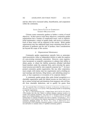 362             LEGISLATION AND PUBLIC POLICY                             [Vol. 3:351

and has often led to increased safety, beautiﬁcation, and cooperation
within the community.

                                   II
                   LEGAL ISSUES FACED BY COMMUNITY
                        GARDEN ORGANIZATIONS
     Citizens create community gardens to further a variety of social
objectives. In their quest to meet these objectives, community garden
organizations face a number of complicated issues, such as organiza-
tional maintenance, control of garden lands, and access to resources.
Each of these issues will be explored in this section. While garden
organizations may face additional legal issues stemming from the em-
ployment of gardeners and the sale of produce, these considerations
are beyond the scope of this section.

                      A.    Organizational Maintenance
     Community garden organizations typically form as unincorpo-
rated associations, either as independent entities or under the auspices
of a pre-existing community association. However, some organiza-
tions incorporate as nonproﬁt corporations to enhance their ability to
obtain grants, to obtain the liability protection afforded individual
board members under the corporate form, and to develop the opera-
tional structure provided by state nonproﬁt corporate law.60 An incor-
porated community garden organization, like any other corporation,
must comply with routine state law requirements such as holding an-
nual meetings and elections, ﬁling bylaws, and submitting annual re-
ports, or face suspension or revocation of its corporate charter.61
     A community garden group often seeks formal recognition as a
charitable organization under the federal income tax laws both in or-
der to attract in-kind and cash donations from taxpayers who will ben-
eﬁt from charitable deductions, and to qualify for grants from

 60. See generally BRUCE R. HOPKINS, A GUIDE TO STARTING AND MANAGING A
NONPROFIT ORGANIZATION 12-15 (2d ed. 1993) (describing beneﬁts of incorporating
as nonproﬁt organization).
 61. See, e.g., Sea-Land Services, Inc. v. Pepper Source, 941 F.2d 519, 521 (7th Cir.
1999) (stating, inter alia, that “failure to maintain adequate corporate records or to
comply with corporate formalities” may lead court to disregard corporate form and
pierce veil of limited liability); JAMES D. COX ET AL., CORPORATIONS § 7.4 (1997)
(stating lapses in corporate formalities may lead to corporate “veil piercing.”). For a
discussion of a local ordinance that imposes requirements of corporate formalities on
community gardening groups, see AUSTIN, TEX., CODE OF ORDINANCES § 11-
4(A)(2)(a)-(g) (1999) (requiring community gardens to submit articles of incorpora-
tion and bylaws to maintain status of “qualiﬁed community garden”).
 