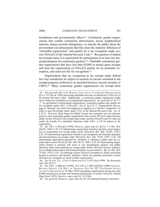 2000]                   COMMUNITY DEVELOPMENT                                     363

foundations and governmental ofﬁces.62 Community garden organi-
zations that combat community deterioration, lessen neighborhood
tensions, reduce juvenile delinquency, or educate the public about the
environment can demonstrate that they meet the statutory deﬁnition of
“charitable organization” and qualify for a tax exemption under sec-
tion 501(c)(3) of the Internal Revenue Code.63 Recognition of federal
tax-exempt status is a requirement for participation in at least one mu-
nicipal program for community gardens.64 Charitable community gar-
den organizations that have less than $5,000 in annual gross receipts
and meet the requirements of 501(c)(3) qualify for an automatic ex-
emption, and need not ﬁle for recognition.65
     Organizations that are recognized as tax exempt under federal
law may nonetheless be subject to taxation on income unrelated to the
exempt purposes (referred to as unrelated business income taxation or
UBIT).66 Many community garden organizations are exempt from

 62. See generally BRUCE R. HOPKINS, THE LAW OF TAX-EXEMPT ORGANIZATIONS
§§ 6.1-.10 (7th ed. 1998) (discussing charitable activities as deﬁned by § 501(c)(3) of
the Internal Revenue Code). Additionally, a community garden organization might
seek a federal tax exemption as an educational organization. See generally id. §§ 7.1-
.7. As agricultural or horticultural organizations, community gardens may qualify for
tax exemption under I.R.C. § 501(c)(5). See id. §§ 15.2-.3. Organizations that en-
gage in “farming” may ﬁnd it advantageous to organize as a “farmers’ cooperative” in
order to gain tax-exempt status under § 521 of the Internal Revenue Code. See id.
§ 18.11. However, these bases for federal income tax exemption are less advanta-
geous to most community garden organizations than section 501(c)(3) status because,
unlike section 501(c)(3), the exempt status under sections 501(c)(5) and 521 does not
confer the beneﬁt of a charitable deduction under I.R.C. § 170 for donors to the
organization.
 63. See I.R.C. § 501(c)(3) (1994); HOPKINS, supra note 62, §§ 6.6, 7.5; Rev. Rul.
68-655, 1968-2 C.B. 213 (determining organization formed to promote racial integra-
tion in communities tax exempt under section 501(c)(3)); Rev. Rul. 76-205, 1976-1
C.B. 154 (determining organization formed to aid immigrants and eliminate prejudice
and discrimination tax-exempt under 501(c)(3)); Rev. Rul. 78-85, 1978-1 C.B. 150
(determining organization operated by volunteers to maintain a public park tax ex-
empt under section 501(c)(3)); Rev. Rul. 68-14, 1968-1 C.B. 243 (determining organi-
zation formed to promote and assist in city beautiﬁcation projects and public
education about street planting tax exempt under section 501(c)(3) because organiza-
tion combated deterioration and lessened burdens on government). But see Rev. Rul.
75-286, 1975-2 C.B. 210 (denying section 501(c)(3) exemption to block association
formed to preserve and beautify members’ block, but granting association section
501(c)(4) tax exemption as social welfare organization).
 64. See AUSTIN, TEX., CODE OF ORDINANCES § 11-4-1(1)(a) (1999). See discussion
infra Part IV.C.3.
 65. See I.R.C. § 508(c)(1) (1994); 26 C.F.R. § 1.508-1(a)(3)(b) (1998); INTERNAL
REVENUE SERVICE, U.S. DEP’T OF TREASURY, PUB. NO. 557, TAX-EXEMPT STATUS
FOR YOUR ORGANIZATION 14 (May 1997) (exempting organizations having less than
$5,000 annual gross receipts and meeting requirements of section 501(c)(3), without
ﬁling Form 1023); HOPKINS, supra note 62, § 23.3(b).
 66. See generally HOPKINS, supra note 62, ch. 26 (unrelated business activities).
 