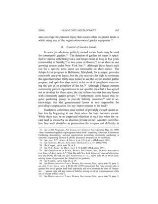 2000]                     COMMUNITY DEVELOPMENT                                        365

ance coverage for personal injury that occurs either on garden lands or
while using any of the organization-owned garden equipment.73

                          B.    Control of Garden Lands
     In some jurisdictions, publicly owned vacant lands may be used
for community gardens.74 The duration of garden lot leases is speci-
ﬁed in various authorizing laws, and ranges from as long as ﬁve years
(renewable) in Seattle,75 to two years in Boston,76 to as short as one
growing season under New York law.77 Although these leases each
run for a speciﬁc term, some are terminable on short notice. The
Adopt-A-Lot program in Baltimore, Maryland, for example, provides
renewable one-year leases, but the city reserves the right to terminate
the agreement upon thirty days notice to use the lot for another public
purpose, and upon ﬁve days notice in the event of complaints concern-
ing the use of or condition of the lot.78 Although Chicago permits
community garden organizations to use speciﬁc sites that it has agreed
not to develop for three years, the city refuses to enter into any leases
with community garden groups.79 Furthermore, some leases may re-
quire gardening groups to provide liability insurance80 and to ac-
knowledge that the governmental lessor is not responsible for
providing compensation for any improvements to its land.81
     Gardeners sometimes seize control of privately owned vacant ur-
ban lots by beginning to use them when the land becomes vacant.
While there may be no expressed objection to such use when the va-
cant land is owned by an absentee private owner, squatters neverthe-
less face such obstacles as prosecution for trespass and difﬁculty in

 73. See ACGA Programs, AM. COMMUNITY GARDEN ASS’N (visited Mar. 10, 1999)
<http://communitygraden.org/programs/index.html> (reporting American Community
Gardening Association, national organization promoting community gardening, is
currently negotiating General Liability Insurance program for its members).
 74. See, e.g., N.Y. AGRIC. & MKTS. LAW § 31-g to -i (McKinney 1991).
 75. See SEATTLE, WASH., PUBLISHED ORDINANCES § 3.35.080 (1997).
 76. See Cooper, supra note 21, at 8.
 77. See N.Y. AGRIC. & MKTS. LAW § 31-h(2)(b) (McKinney 1991).
 78. See DEPARTMENT OF PUBLIC WORKS, BALTIMORE, MD., LICENSE AGREEMENT
FOR ADOPT-A-LOT paras. 6, 7, 9 (on ﬁle with New York University Journal of Legisla-
tion and Public Policy); see also ARMSTRONG ET AL., supra note 59, at 16-20 (con-
taining terms of agreement for Adopt-A-Lot gardens).
 79. See Cooper, supra note 21, at 19.
 80. See DEPARTMENT OF PUBLIC WORKS, BALTIMORE, MD., supra note 78, para. 3;
see also TENN. CODE ANN. § 43-24-103 (1993) (requiring that “any person who is
granted the use of garden land shall indemnify and save harmless the state of Tennes-
see . . . against suits and any claims of liability arising out of, or in consequence of the
use of vacant public land.”).
 81. See DEPARTMENT OF PUBLIC WORKS, BALTIMORE, MD., supra note 78, para. 3.
 
