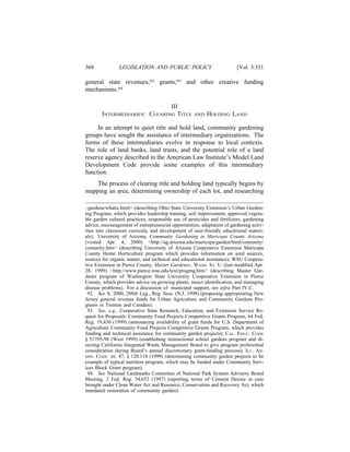368             LEGISLATION AND PUBLIC POLICY                             [Vol. 3:351

general state revenues,92 grants,93 and other creative funding
mechanisms.94

                               III
        INTERMEDIARIES: CLEARING TITLE               AND   HOLDING LAND

     In an attempt to quiet title and hold land, community gardening
groups have sought the assistance of intermediary organizations. The
forms of these intermediaries evolve in response to local contexts.
The role of land banks, land trusts, and the potential role of a land
reserve agency described in the American Law Institute’s Model Land
Development Code provide some examples of this intermediary
function.
    The process of clearing title and holding land typically begins by
mapping an area, determining ownership of each lot, and researching

~gardens/whatis.html> (describing Ohio State University Extension’s Urban Garden-
ing Program, which provides leadership training, soil improvement, approved vegeta-
ble garden cultural practices, responsible use of pesticides and fertilizers, gardening
advice, encouragement of entrepreneurial opportunities, adaptation of gardening activ-
ities into classroom curricula, and development of user-friendly educational materi-
als); University of Arizona, Community Gardening in Maricopa County Arizona
(visited Apr. 4, 2000) <http://ag.arizona.edu/maricopa/garden/html/comunity/
comunity.htm> (describing University of Arizona Cooperative Extension Maricopa
County Home Horticulture program which provides information on seed sources,
sources for organic matter, and technical and educational assistance); WSU Coopera-
tive Extension in Pierce County, Master Gardener, WASH. ST. U. (last modiﬁed Apr.
28, 1999) <http://www.pierce.wsu.edu/text/progmg.htm> (describing Master Gar-
dener program of Washington State University Cooperative Extension in Pierce
County, which provides advice on growing plants, insect identiﬁcation, and managing
disease problems). For a discussion of municipal support, see infra Part IV.C.
 92. See S. 2000, 208th Leg., Reg. Sess. (N.J. 1998) (proposing appropriating New
Jersey general revenue funds for Urban Agriculture and Community Gardens Pro-
grams in Trenton and Camden).
 93. See, e.g., Cooperative State Research, Education, and Extension Service Re-
quest for Proposals: Community Food Projects Competitive Grants Program, 64 Fed.
Reg. 19,430 (1999) (announcing availability of grant funds for U.S. Department of
Agriculture Community Food Projects Competitive Grants Program, which provides
funding and technical assistance for community garden projects); CAL. EDUC. CODE
§ 51795-98 (West 1999) (establishing instructional school gardens program and di-
recting California Integrated Waste Management Board to give program preferential
consideration during Board’s annual discretionary grant-funding process); ILL. AD-
MIN. CODE tit. 47, § 120.110 (1999) (determining community garden projects to be
example of typical nutrition program, which may be funded under Community Serv-
ices Block Grant program).
 94. See National Landmarks Committee of National Park System Advisory Board
Meeting, 2 Fed. Reg. 54,652 (1997) (reporting terms of Consent Decree in case
brought under Clean Water Act and Resource, Conservation and Recovery Act, which
mandated restoration of community garden).
 