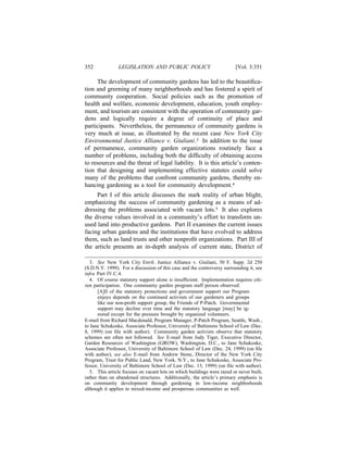 352             LEGISLATION AND PUBLIC POLICY                             [Vol. 3:351

     The development of community gardens has led to the beautiﬁca-
tion and greening of many neighborhoods and has fostered a spirit of
community cooperation. Social policies such as the promotion of
health and welfare, economic development, education, youth employ-
ment, and tourism are consistent with the operation of community gar-
dens and logically require a degree of continuity of place and
participants. Nevertheless, the permanence of community gardens is
very much at issue, as illustrated by the recent case New York City
Environmental Justice Alliance v. Giuliani.3 In addition to the issue
of permanence, community garden organizations routinely face a
number of problems, including both the difﬁculty of obtaining access
to resources and the threat of legal liability. It is this article’s conten-
tion that designing and implementing effective statutes could solve
many of the problems that confront community gardens, thereby en-
hancing gardening as a tool for community development.4
     Part I of this article discusses the stark reality of urban blight,
emphasizing the success of community gardening as a means of ad-
dressing the problems associated with vacant lots.5 It also explores
the diverse values involved in a community’s effort to transform un-
used land into productive gardens. Part II examines the current issues
facing urban gardens and the institutions that have evolved to address
them, such as land trusts and other nonproﬁt organizations. Part III of
the article presents an in-depth analysis of current state, District of

   3. See New York City Envtl. Justice Alliance v. Giuliani, 50 F. Supp. 2d 250
(S.D.N.Y. 1999). For a discussion of this case and the controversy surrounding it, see
infra Part IV.C.4.
   4. Of course statutory support alone is insufﬁcient. Implementation requires citi-
zen participation. One community garden program staff person observed:
      [A]ll of the statutory protections and government support our Program
      enjoys depends on the continued activism of our gardeners and groups
      like our non-proﬁt support group, the Friends of P-Patch. Governmental
      support may decline over time and the statutory language [may] be ig-
      nored except for the pressure brought by organized volunteers.
E-mail from Richard Macdonald, Program Manager, P-Patch Program, Seattle, Wash.,
to Jane Schukoske, Associate Professor, University of Baltimore School of Law (Dec.
8, 1999) (on ﬁle with author). Community garden activists observe that statutory
schemes are often not followed. See E-mail from Judy Tiger, Executive Director,
Garden Resources of Washington (GROW), Washington, D.C., to Jane Schukoske,
Associate Professor, University of Baltimore School of Law (Dec. 24, 1999) (on ﬁle
with author); see also E-mail from Andrew Stone, Director of the New York City
Program, Trust for Public Land, New York, N.Y., to Jane Schukoske, Associate Pro-
fessor, University of Baltimore School of Law (Dec. 13, 1999) (on ﬁle with author).
   5. This article focuses on vacant lots on which buildings were razed or never built,
rather than on abandoned structures. Additionally, the article’s primary emphasis is
on community development through gardening in low-income neighborhoods
although it applies to mixed-income and prosperous communities as well.
 