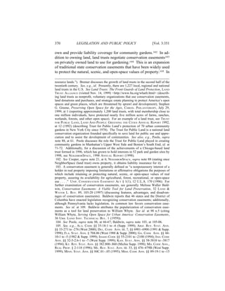 370             LEGISLATION AND PUBLIC POLICY                              [Vol. 3:351

own and provide liability coverage for community gardens.102 In ad-
dition to owning land, land trusts negotiate conservation easements103
on privately owned land to use for gardening.104 This is an expansion
of traditional state conservation easements that have been widely used
to protect the natural, scenic, and open-space values of property.105 In

resource lands.”). Bremer discusses the growth of land trusts in the second half of the
twentieth century. See, e.g., id. Presently, there are 1,227 local, regional and national
land trusts in the U.S. See Land Trusts: The Front Guards of Land Protection, LAND
TRUST ALLIANCE (visited Nov. 14, 1999) <http://www.lta.org/whatlt.html> (describ-
ing land trusts as nonproﬁt, voluntary organizations that use conservation easements,
land donations and purchases, and strategic estate planning to protect America’s open
spaces and green places, which are threatened by sprawl and development); Stephen
G. Greene, Preserving Open Space for the Ages, CHRON. PHILANTHROPY, July 29,
1999, at 1 (reporting approximately 1,200 land trusts, with total membership close to
one million individuals, have protected nearly ﬁve million acres of farms, ranches,
wetlands, forests, and other open space). For an example of a land trust, see TRUST
FOR PUBLIC LAND, LAND AND PEOPLE: GREENING THE CITIES ANNUAL REPORT 1992,
at 12 (1992) (describing Trust for Public Land’s protection of 70 urban community
gardens in New York City since 1978). The Trust for Public Land is a national land
conservation organization founded speciﬁcally to save land for public use and appre-
ciation and to assist the development of communities. See also, e.g., Poole, supra
note 88, at 61. Poole discusses the role the Trust for Public Land played in creating
community gardens in Manhattan’s Upper West Side and Boston’s South End; id. at
71-72. Additionally, for a discussion of the achievements of a Chicago-based land
trust formed in 1996, which has grown to hold interests in 52 park and garden sites by
1998, see NEIGHBORSPACE, 1998 ANNUAL REPORT (1998).
 102. See Cooper, supra note 21, at 6; NEIGHBORSPACE, supra note 88 (stating once
NeighborSpace (land trust) owns property, it obtains liability insurance for it).
 103. A conservation easement is generally deﬁned as “a nonpossessory interest of a
holder in real property imposing limitations or afﬁrmative obligations the purposes of
which include retaining or protecting natural, scenic, or open-space values of real
property, assuring its availability for agricultural, forest, recreational, or open-space
use . . . .” UNIF. CONSERVATION EASEMENT ACT § 1(1), 12 U.L.A. 170 (1996). For
further examination of conservation easements, see generally Melissa Waller Bald-
win, Conservation Easements: A Viable Tool for Land Preservation, 32 LAND &
WATER L. REV. 89, 103-20 (1997) (discussing features, advantages, and disadvan-
tages of conservation easements). Baldwin reports that 46 states and the District of
Columbia have enacted legislation recognizing conservation easements; additionally,
although Pennsylvania lacks legislation, its common law favors conservation ease-
ments. See id. at 109. Baldwin attributes the popularization of conservation ease-
ments as a tool for land preservation to William Whyte. See id. at 90 n.5 (citing
William Whyte, Serving Open Space for Urban America: Conservation Easements,
36 URB. LAND INST. TECHNICAL BUL. 1 (1959)).
 104. See Poole, supra note 88, at 66-67; Baldwin, supra note 103, at 105-06.
 105. See, e.g., ALA. CODE §§ 35-18-1 to -6 (Supp. 1999); ARIZ. REV. STAT. ANN.
§§ 33-271 to -276 (West 2000); DEL. CODE ANN. tit. 7, §§ 6901–6906 (1991 & Supp.
1998); FLA. STAT. ANN. § 704.06 (West 1988 & Supp. 2000); GA. CODE ANN. §§ 44-
10-1 to -5 (1982 & Supp. 1999); IDAHO CODE §§ 55-2101 to -2108 (1994); IND. CODE
ANN. §§ 32-5-2.6-1 to -7 (West Supp. 1999); KAN. STAT. ANN. §§ 58-3810 to -3817
(1994); KY. REV. STAT. ANN. §§ 382.800-.860 (Michie Supp. 1998); MD. CODE ANN.,
REAL PROP. § 2-118 (1996); ME. REV. STAT. ANN. tit. 33, §§ 476–479B (West Supp.
1999); MINN. STAT. ANN. §§ 84C.01–.05 (1995); MISS. CODE ANN. §§ 89-19-1 to -15
 