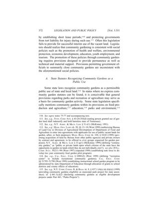 372             LEGISLATION AND PUBLIC POLICY                             [Vol. 3:351

by establishing short lease periods;110 and protecting governments
from tort liability for injury during such use.111 Often this legislation
fails to provide for successful interim use of the vacant land. Legisla-
tors should realize that community gardening is consistent with social
policies such as the promotion of health and welfare, environmental
protection, economic development, education, youth employment, and
tourism. The promotion of these policies through community garden-
ing requires provisions designed to provide permanence as well as
technical and material support. Provisions permitting government of-
ﬁcials to summarily close community gardens are inconsistent with
the aforementioned social policies.

       A.    State Statutes Recognizing Community Gardens as a
                                Public Use

     Some state laws recognize community gardens as a permissible
public use of state and local land.112 In states where no express com-
munity garden statutes can be found, it is conceivable that general
provisions regarding parks and recreation or agriculture may serve as
a basis for community garden activity. Some state legislation speciﬁ-
cally mentions community gardens within its provisions on food pro-
duction and agriculture,113 education,114 parks and environment,115

 110. See supra notes 75-77 and accompanying text.
 111. See, e.g., TENN. CODE ANN. § 43-24-103(d) (stating person granted use of gar-
den land shall indemnify and hold harmless state of Tennessee).
 112. See, e.g., N.Y. AGRIC. & MKTS. LAW § 31-i(1) (McKinney 1991).
 113. See, e.g., MASS. GEN. LAWS ch. 20, §§ 13–18 (West 1999) (authorizing Bureau
of Land Use in Division of Agricultural Development of Department of Food and
Agriculture to enter into agreements with applicants for use of public vacant lands for
garden, arbor, or farm purposes); MASS. REGS. CODE tit. 330, § 18.02 (1999) (gov-
erning acquisition of land by Bureau from other public agencies and private owners
by contract and agreement, to be offered to civic groups organized for garden pur-
poses); N.Y. AGRIC. & MKTS. LAW § 31-g(1) (McKinney 1999) (deﬁning “commu-
nity garden,” as “public or private lands upon which citizens of the state have the
opportunity to garden on lands which they do not individually own”); see also 20 ILL.
COMP. STAT. 3923/1-/99 (West 1997) (repealed 1999) (establishing task force to de-
velop two year community food garden pilot program).
 114. See, e.g., CAL. EDUC. CODE § 10901(f) (West 1999) (deﬁning “recreation
center” to include recreational community gardens); CAL. EDUC. CODE
§§ 51795–51798 (West 1999) (establishing instructional school garden program to be
administered by state Department of Education through allocation of grants to school
districts and county ofﬁces of education).
 115. See, e.g., N.Y. COMP. CODES. R. & REGS. tit. 9, § 437.1 (4)(x) & (6)(iii) (1999)
(providing community gardens eligibility as municipal park project for state assist-
ance); id. § 441.1(c)(2) (declaring community gardens as eligible development
projects under Part 441, “Parks Projects”).
 