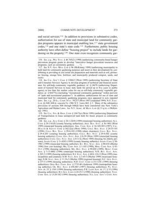2000]                     COMMUNITY DEVELOPMENT                                       373

and social services.116 In addition to provisions in substantive codes,
authorization for use of state and municipal land for community gar-
den programs appears in municipal enabling law,117 state government
codes,118 and one state’s state code.119 Furthermore, public housing
authority laws often deﬁne “housing project” to include lands for gar-
dening on the property.120 One state even recognizes community gar-

 116. See, e.g., WIS. STAT. § 46.765(2) (1998) (authorizing community-based hunger
prevention program grants to develop “innovative hunger prevention resources and
programs, such as community gardens . . . .”).
 117. See N.Y. GEN. MUN. LAW § 96 (McKinney 1999) (authorizing municipality to
hold land for community gardening purposes and assist in their development by con-
tributing or providing at cost initial site preparation and materials such as soil, perime-
ter fencing, storage bins, fertilizer, and municipally produced compost, seeds, and
tools).
 118. See CAL. GOV’T CODE § 12804.5 (West 1999) (authorizing Secretary of State
and Consumer Services Agency to develop program of technical and ﬁnancial assist-
ance for self-help community vegetable gardens); id. § 14670 (authorizing Depart-
ment of General Services to lease state lands for period up to ﬁve years to public
agency at less than fair market value for use as self-help community vegetable gar-
dens); id. § 66477(i) (including “recreational community gardening” within purview
of “park and recreational purposes”). In addition, authorization for use of state and
municipal land for community gardening programs once appeared in now repealed
laws. See, e.g., 20 ILL. COMP. STAT. 3923/5 (West 1997) (repealed 1999); N.Y. EXEC.
LAW §§ 848–848-d, repealed by 1986 N.Y. Laws 862, § 3. Many of the substantive
provisions of sections 848 through 848(d) have been transferred into New York’s
Agriculture and Market Laws. See N.Y. AGRIC. & MKTS. LAW §§ 31-g to -i (McKin-
ney 1991).
 119. See CAL. STS. & HIGH. CODE § 104.7(a) (West 1999) (authorizing Department
of Transportation to lease unimproved land held for future projects to community
gardens).
 120. See, e.g., ALA. CODE § 24-1-22(9) (1999) (municipal housing authorities); ALA.
CODE § 24-1-61(8) (county housing authorities); ARIZ. REV. STAT. § 36-1401 (West
1999) (municipal housing authorities); ARK. CODE ANN. § 14-169-203 (1997); CAL.
HEALTH & SAFETY CODE § 34212(a) (West 1999); COLO. REV. STAT. § 24-55-101
(1998); COLO. REV. STAT. § 29-4-103 (1998) (slum clearance); COLO. REV. STAT.
§ 29-4-203 (creating housing authorities); COLO. REV. STAT. § 29-4-502 (county
housing authority); CONN. GEN. STAT. ANN. § 8-39 (West 1999) (municipal housing
authorities); CONN. GEN. STAT. ANN. § 8-113a (West 1999) (housing for elderly per-
sons); IDAHO CODE § 31-4203 (1999) (county housing authority); IDAHO CODE § 50-
1903 (1999) (municipal housing authority); KY. REV. STAT. ANN. § 80.010 (Michie
1998) (low cost housing); MD. CODE ANN. § 1-103 (1998); MISS. CODE ANN. § 43-
33-1 (1998) (housing authorities); MO. REV. STAT. § 99.020 (1999); MONT. CODE
ANN. § 7-15-4402 (1998) (municipal housing authorities); N.H. REV. STAT. ANN.
§ 203:3 (1999) (housing authorities); N.J. STAT. ANN. § 40A:12A-3 (West 1999) (mu-
nicipalities and counties); N.M. STAT. ANN. § 3-45-3 (Michie 1999) (municipal hous-
ing); N.M. STAT. ANN. § 11-3A-3 (Michie 1999) (regional housing); N.C. GEN. STAT.
§ 157-3 (1999) (housing authorities); N.D. CENT. CODE § 23-11-01 (1999) (housing
authorities); OHIO REV. CODE ANN. § 3735.40 (Anderson 1999) (metropolitan hous-
ing authority); OR. REV. STAT. § 456.065 (1997) (housing authorities); PA. STAT.
ANN. tit. 35, § 1543 (1999) (housing authorities); P.R. LAWS ANN. tit. 17, § 33 (1996)
(housing authorities); R.I. GEN. LAWS § 45-25-3 (1998) (housing authorities); TENN.
CODE ANN. § 13-20-102 (1999) (housing authorities); TEX. LOC. GOV’T CODE ANN.
 