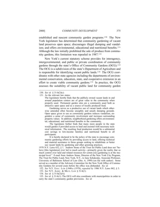 2000]                   COMMUNITY DEVELOPMENT                                    375

established and nascent community garden programs.130 The New
York legislature has determined that community gardening of vacant
land preserves open space; discourages illegal dumping and vandal-
ism; and offers environmental, educational and nutritional beneﬁts.131
Although the law initially prohibited the sale of produce from commu-
nity gardens, this limitation was repealed in 1987.132
      New York’s current statutory scheme provides for interagency,
intergovernmental, and public or private coordination of community
gardens through the state’s Ofﬁce of Community Gardens (OCG).133
The OCG is a subdivision of the state’s Department of Agriculture and
is responsible for identifying vacant public lands.134 The OCG coor-
dinates with other state agencies including the departments of environ-
mental conservation, education, state, and cooperative extension in an
effort to create viable community gardens.135 In practice, the OCG
assesses the suitability of vacant public land for community garden

 130. See id. § 31-h(2)(c).
 131. As the relevant law states:
       The legislature hereby ﬁnds that the publicly owned vacant lands in and
       around population centers are of great value to the community when
       properly used. Permanent garden sites are a community asset both as
       attractive open space and as a source of locally produced food.
             Gardening serves as a productive use of vacant lands which other-
       wise untended often become unsightly and unsafe dumping grounds.
       Open space given to use as community gardens reduces vandalism, en-
       genders a sense of community involvement and increases surrounding
       property values. In addition, neighborhood gardening offers environmen-
       tal, educational, and nutritional beneﬁts to the community.
             The legislature further ﬁnds that many more people in the state
       would garden if provided access to land and assisted with necessary tech-
       nical information. The resulting food production would be a substantial
       cost savings to low-income families and nutritional beneﬁt to all
       participants.
             It is hereby declared to be the policy of the state to encourage com-
       munity gardening efforts by providing access to land, offering technical
       and material assistance to those groups seeking to rehabilitate or better
       use vacant lands by gardening and other greening practices.
1978 N.Y. Laws 632, § 1. Andrew Stone of the Trust for Public Land does not “be-
lieve [this legislation] ever led to much activity—primarily given the reality that so
much control over land and related resources for comm [sic] gardening is at the mu-
nicipal level.” E-mail from Andrew Stone, Director of the New York City Program,
The Trust for Public Land, New York, N.Y., to Jane Schukoske, Associate Professor,
University of Baltimore School of Law (Dec. 6, 1999) (on ﬁle with author). Stone
served as a member of the Advisory Committee for the New York Ofﬁce of Commu-
nity Gardens for several years before the ofﬁce was disbanded. See id.
 132. See N.Y. EXEC. LAW § 848-c (1978), repealed by 1986 N.Y. Laws 862, § 3.
 133. See N.Y. AGRIC. & MKTS. LAW § 31-h(1).
 134. See id. § 31-h(2)(A).
 135. See id. § 31-h(1). The OCG will also coordinate with municipalities in order to
carry the state’s community garden provisions. See id.
 