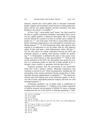 376            LEGISLATION AND PUBLIC POLICY                       [Vol. 3:351

purposes; matches the vacant public land to interested community
groups; supports and encourages contact between existing garden pro-
grams and the new garden program; provides assistance; and seeks
funding to the extent it is available.136
      In New York, “vacant public land” means “any land owned by
the state or a public corporation including a municipality that is not in
use for a public purpose, is otherwise unoccupied, idle or not being
actively utilized for a period of at least six months and is suitable for
garden use.”137 Any state entity “with title to vacant public land may
permit community organizations to use such lands for community gar-
dening purposes.”138 To limit bureaucratic delay, state agencies must
respond to an application to use the public land for such purposes
within 30 days and make a ﬁnal determination within 180 days.139
The law also allows for similar cooperation between the OCG and
municipal agencies to identify land resources suitable for garden-
ing.140 A “municipality” is deﬁned by the code as “any county, town,
village, city, school district or other special district.”141 With or with-
out the assistance of the OCG, the municipality may permit the crea-
tion of a community garden on land that it holds outright in fee or
through a lease, contract, or agreement with the land owner.142
      Financial assistance from the government is also permissible
under New York’s statutory scheme. Municipal corporations may
contribute or provide at cost “initial site preparation, including top soil
and grading; water systems; perimeter fencing; storage bins or sheds;
and other necessary appurtenances or equipment.”143 The statute spe-
ciﬁcally states that loaning tools to the community garden, or the at-
cost sale of seeds, municipally-produced compost, and tools are valid
municipal purposes.144
      Community gardeners’ use of public lands is conditioned on
meeting certain requirements.145 Conditions may include acquisition
of liability insurance and acceptance of liability for injury or damage
resulting from the use of the land for community gardening.146 Simi-

 136. See id. § 31-h(2)(d).
 137. Id. § 31-g(6).
 138. Id. § 31-i(1).
 139. See id. § 31-i(2).
 140. See id. § 31-h(1) to -h(2); see also N.Y. GEN. MUN. LAW § 96(2) (McKinney
1991).
 141. N.Y. AGRIC. & MKTS. LAW § 31-g(3).
 142. See N.Y. GEN. MUN. LAW § 96(1).
 143. Id. § 96(3).
 144. See id. § 96(4).
 145. See id. § 96(1).
 146. See id.
 