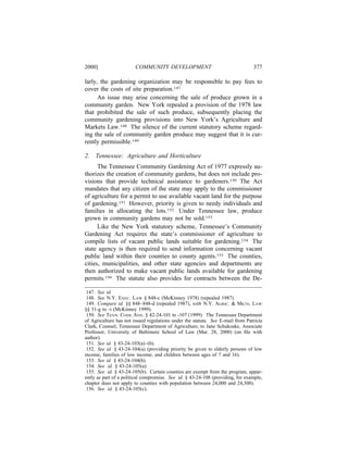 2000]                   COMMUNITY DEVELOPMENT                                   377

larly, the gardening organization may be responsible to pay fees to
cover the costs of site preparation.147
      An issue may arise concerning the sale of produce grown in a
community garden. New York repealed a provision of the 1978 law
that prohibited the sale of such produce, subsequently placing the
community gardening provisions into New York’s Agriculture and
Markets Law.148 The silence of the current statutory scheme regard-
ing the sale of community garden produce may suggest that it is cur-
rently permissible.149

2.   Tennessee: Agriculture and Horticulture
      The Tennessee Community Gardening Act of 1977 expressly au-
thorizes the creation of community gardens, but does not include pro-
visions that provide technical assistance to gardeners.150 The Act
mandates that any citizen of the state may apply to the commissioner
of agriculture for a permit to use available vacant land for the purpose
of gardening.151 However, priority is given to needy individuals and
families in allocating the lots.152 Under Tennessee law, produce
grown in community gardens may not be sold.153
      Like the New York statutory scheme, Tennessee’s Community
Gardening Act requires the state’s commissioner of agriculture to
compile lists of vacant public lands suitable for gardening.154 The
state agency is then required to send information concerning vacant
public land within their counties to county agents.155 The counties,
cities, municipalities, and other state agencies and departments are
then authorized to make vacant public lands available for gardening
permits.156 The statute also provides for contracts between the De-

 147. See id.
 148. See N.Y. EXEC. LAW § 848-c (McKinney 1978) (repealed 1987).
 149. Compare id. §§ 848–848-d (repealed 1987), with N.Y. AGRIC. & MKTS. LAW
§§ 31-g to -i (McKinney 1999).
 150. See TENN. CODE ANN. § 42-24-101 to -107 (1999). The Tennessee Department
of Agriculture has not issued regulations under the statute. See E-mail from Patricia
Clark, Counsel, Tennessee Department of Agriculture, to Jane Schukoske, Associate
Professor, University of Baltimore School of Law (Mar. 28, 2000) (on ﬁle with
author).
 151. See id. § 43-24-103(a)–(b).
 152. See id. § 43-24-104(a) (providing priority be given to elderly persons of low
income, families of low income, and children between ages of 7 and 16).
 153. See id. § 43-24-104(b).
 154. See id. § 43-24-105(a).
 155. See id. § 43-24-105(b). Certain counties are exempt from the program, appar-
ently as part of a political compromise. See id. § 43-24-108 (providing, for example,
chapter does not apply to counties with population between 24,000 and 24,300).
 156. See id. § 43-24-105(c).
 