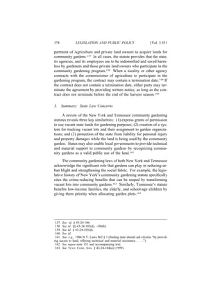 378             LEGISLATION AND PUBLIC POLICY                           [Vol. 3:351

partment of Agriculture and private land owners to acquire lands for
community gardens.157 In all cases, the statute provides that the state,
its agencies, and its employees are to be indemniﬁed and saved harm-
less by gardeners and those private land owners who participate in the
community gardening program.158 When a locality or other agency
contracts with the commissioner of agriculture to participate in the
gardening program, the contract may contain a termination date.159 If
the contract does not contain a termination date, either party may ter-
minate the agreement by providing written notice, as long as the con-
tract does not terminate before the end of the harvest season.160

3.    Summary: State Law Concerns

     A review of the New York and Tennessee community gardening
statutes reveals three key similarities: (1) express grants of permission
to use vacant state lands for gardening purposes; (2) creation of a sys-
tem for tracking vacant lots and their assignment to garden organiza-
tions; and (3) protection of the state from liability for personal injury
and property damages while the land is being used by the community
garden. States may also enable local governments to provide technical
and material support to community gardens by recognizing commu-
nity gardens as a valid public use of the land.161
      The community gardening laws of both New York and Tennessee
acknowledge the signiﬁcant role that gardens can play in reducing ur-
ban blight and strengthening the social fabric. For example, the legis-
lative history of New York’s community gardening statute speciﬁcally
cites the crime-reducing beneﬁts that can be reaped by transforming
vacant lots into community gardens.162 Similarly, Tennessee’s statute
beneﬁts low-income families, the elderly, and school-age children by
giving them priority when allocating garden plots.163




 157. See id. § 43-24-106.
 158. See id. §§ 43-24-103(d), -106(b).
 159. See id. § 43-24-105(d).
 160. See id.
 161. See, e.g., 1986 N.Y. Laws 862 § 1 (ﬁnding state should aid citizens “by provid-
ing access to land, offering technical and material assistance . . . .”).
 162. See supra note 131 and accompanying text.
 163. See TENN. CODE ANN. § 43-24-104(a) (1999).
 