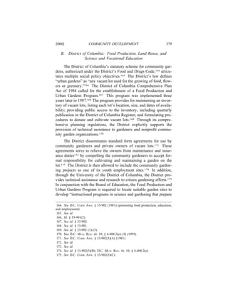 2000]                 COMMUNITY DEVELOPMENT                                379

   B.   District of Columbia: Food Production, Land Reuse, and
                  Science and Vocational Education

      The District of Columbia’s statutory scheme for community gar-
dens, authorized under the District’s Food and Drugs Code,164 articu-
lates multiple social policy objectives.165 The District’s law deﬁnes
“urban gardens” as “any vacant lot used for the growing of food, ﬂow-
ers or greenery.”166 The District of Columbia Comprehensive Plan
Act of 1984 called for the establishment of a Food Production and
Urban Gardens Program.167 This program was implemented three
years later in 1987.168 The program provides for maintaining an inven-
tory of vacant lots, listing each lot’s location, size, and dates of availa-
bility; providing public access to the inventory, including quarterly
publication in the District of Columbia Register; and formulating pro-
cedures to donate and cultivate vacant lots.169 Through its compre-
hensive planning regulations, the District explicitly supports the
provision of technical assistance to gardeners and nonproﬁt commu-
nity garden organizations.170
      The District disseminates standard form agreements for use by
community gardeners and private owners of vacant lots.171 These
agreements serve to relieve the owners from maintenance and insur-
ance duties172 by compelling the community gardeners to accept for-
mal responsibility for cultivating and maintaining a garden on the
lot.173 The District is then allowed to include the community garden-
ing projects as one of its youth employment sites.174 In addition,
through the University of the District of Columbia, the District pro-
vides technical assistance and research to citizen gardening efforts.175
In conjunction with the Board of Education, the Food Production and
Urban Gardens Program is required to locate suitable garden sites to
develop “instructional programs in science and gardening that prepare

 164. See D.C. CODE ANN. § 33-902 (1981) (promoting food production, education,
and employment).
 165. See id.
 166. Id. § 33-901(2).
 167. See id. § 33-902.
 168. See id. § 33-901.
 169. See id. § 33-902 (1)-(3).
 170. See D.C. MUN. REG. tit. 10, § 4-408.2(e)–(f) (1995).
 171. See D.C. CODE ANN. § 33-902(3)(A) (1981).
 172. See id.
 173. See id.
 174. See id. § 33-902(3)(B); D.C. MUN. REG. tit. 10, § 4-408.2(e).
 175. See D.C. CODE ANN. § 33-902(3)(C).
 