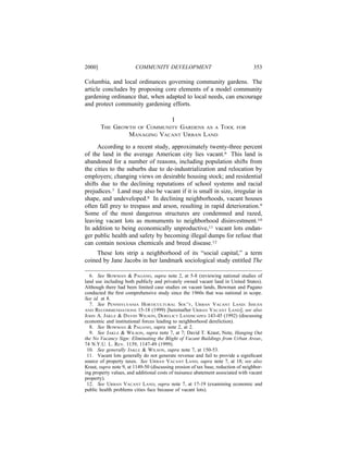 2000]                   COMMUNITY DEVELOPMENT                                     353

Columbia, and local ordinances governing community gardens. The
article concludes by proposing core elements of a model community
gardening ordinance that, when adapted to local needs, can encourage
and protect community gardening efforts.

                             I
        THE GROWTH OF COMMUNITY GARDENS AS A TOOL                         FOR
                MANAGING VACANT URBAN LAND
      According to a recent study, approximately twenty-three percent
of the land in the average American city lies vacant.6 This land is
abandoned for a number of reasons, including population shifts from
the cities to the suburbs due to de-industrialization and relocation by
employers; changing views on desirable housing stock; and residential
shifts due to the declining reputations of school systems and racial
prejudices.7 Land may also be vacant if it is small in size, irregular in
shape, and undeveloped.8 In declining neighborhoods, vacant houses
often fall prey to trespass and arson, resulting in rapid deterioration.9
Some of the most dangerous structures are condemned and razed,
leaving vacant lots as monuments to neighborhood disinvestment.10
In addition to being economically unproductive,11 vacant lots endan-
ger public health and safety by becoming illegal dumps for refuse that
can contain noxious chemicals and breed disease.12
     These lots strip a neighborhood of its “social capital,” a term
coined by Jane Jacobs in her landmark sociological study entitled The

  6. See BOWMAN & PAGANO, supra note 2, at 5-8 (reviewing national studies of
land use including both publicly and privately owned vacant land in United States).
Although there had been limited case studies on vacant lands, Bowman and Pagano
conducted the ﬁrst comprehensive study since the 1960s that was national in scope.
See id. at 8.
  7. See PENNSYLVANIA HORTICULTURAL SOC’Y, URBAN VACANT LAND: ISSUES
AND RECOMMENDATIONS 15-18 (1999) [hereinafter URBAN VACANT LAND]; see also
JOHN A. JAKLE & DAVID WILSON, DERELICT LANDSCAPES 143-45 (1992) (discussing
economic and institutional forces leading to neighborhood dereliction).
  8. See BOWMAN & PAGANO, supra note 2, at 2.
  9. See JAKLE & WILSON, supra note 7, at 7; David T. Kraut, Note, Hanging Out
the No Vacancy Sign: Eliminating the Blight of Vacant Buildings from Urban Areas,
74 N.Y.U. L. REV. 1139, 1147-49 (1999).
 10. See generally JAKLE & WILSON, supra note 7, at 150-53.
 11. Vacant lots generally do not generate revenue and fail to provide a signiﬁcant
source of property taxes. See URBAN VACANT LAND, supra note 7, at 18; see also
Kraut, supra note 9, at 1149-50 (discussing erosion of tax base, reduction of neighbor-
ing property values, and additional costs of nuisance abatement associated with vacant
property).
 12. See URBAN VACANT LAND, supra note 7, at 17-19 (examining economic and
public health problems cities face because of vacant lots).
 