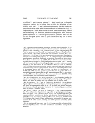 2000]                    COMMUNITY DEVELOPMENT                                       381

provisions182 and trespass statutes.183 Some municipal ordinances
recognize gardens by including them within the deﬁnition of the
broader term “park,”184 and community gardening may fall under the
jurisdiction of the local parks department as a recreational activity.185
Depending on a lot’s prior use or location, some municipally owned
vacant lots may fall under the jurisdiction of agencies other than the
parks department.186 It would greatly beneﬁt gardeners who seek to
use the non-park public land to gain authorization by law or lease
agreement.




 182. Zoning provisions regulating gardens fall into three general categories: (1) ex-
ceptions from certain requirements because there is no structure on the land, see, e.g.,
ANNAPOLIS, MD., MUNICIPAL CODE AND CHARTER § 21.02.090 (1990) (excepting lots
“used for garden purposes” from side-yard requirement); MADISON, WIS., GEN. ORDI-
NANCES § 28.04 (3)(f) (1995) (making side yard exception); MADISON, WIS., GEN.
ORDINANCES § 28.12(5)(a) (1986) (providing exception to requirement of zoning cer-
tiﬁcate to lots used for garden purposes); id. § 28.12(6) (providing exception for land
used for garden purposes to requirement of certiﬁcate of occupancy); MINNEAPOLIS,
MINN. CODE OF ORDINANCES §§ 535.240, 546.30 <http://www.municode.com/CGI-
BIN/om_isapi.dll?infobase=11490.NFO&softpage=Browse_Frame_Pg42> (making
side yard exemption); (2) provisions for gardening as a permitted or accessory use of
the land, see, e.g., ANCHORAGE, ALASKA, MUNICIPAL CHARTER CODE §§ 21.40.030-
.100 (1996) (permitting non-commercial gardens as accessory uses and structures in
residential zoning districts); (3) requirements of special use permits for garden activity
in a residential district, see, e.g., ATLANTA, GA., CODE OF ORDINANCES § 16-
03.005(1)(d) (1995) (requiring special use permits for, inter alia, garden clubs in sin-
gle-family residential districts); and (4) open space requirements, see, e.g., LOS ANGE-
LES, CAL., MUNICIPAL CODE, GENERAL PROVISIONS AND ZONING § 12.08.5(5) (1996)
(including garden area as example of usable open space).
 183. See DENVER, COLO., REV. MUN. CODE § 38-72 (1982) (making it unlawful for
any person, except persons empowered with police authority acting within perform-
ance of their duties, to trespass upon “any garden or ﬁeld of growing crops.”).
 184. See ONTARIO, CAL., CODE OF ORDINANCES § 10-1.01(f) (1981) (deﬁning
“ ‘park’ [to] mean and include all parks, median parkways, gardens, lakes, plazas, tot-
lots, trails, and other property owned by the City, including park facilities and struc-
tures thereon, and used, operated, or maintained for recreational purposes, whether
active or passive.”) (emphasis added).
 185. See, e.g., AUSTIN, TEX., CODE OF ORDINANCES § 11-4-1 (1999) (establishing
that Parks & Recreation Department is responsible for qualifying community gar-
dens); HARTFORD, CONN., MUNICIPAL CODE § 26-15 (1977) (empowering parks and
recreation advisory commission to develop and administer Municipal Garden Pro-
gram); PORTLAND, OR., CODE OF THE CITY OF PORTLAND, OREGON §§ 20.04.010–.020
(1999) (stating that Council of Parks and Recreation is responsible for general man-
agement of all parks, squares, openings, and public grounds surrounding public
buildings).
 186. See McManus & Steer, supra note 45, at 5 (noting ownership and responsibility
for care of publicly owned vacant lots in Baltimore is distributed among 31 city
agencies).
 