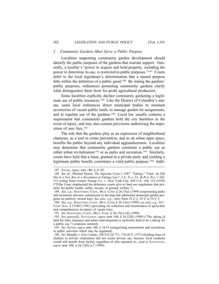 382            LEGISLATION AND PUBLIC POLICY                           [Vol. 3:351

1.    Community Gardens Must Serve a Public Purpose
      Localities supporting community garden development should
identify the public purposes of the gardens that warrant support. Gen-
erally, a locality’s “power to acquire and hold property, including the
power to determine its use, is restricted to public purposes.”187 Courts
defer to the local legislature’s determination that a named purpose
falls within the deﬁnition of a public good.188 By stating the gardens’
public purposes, ordinances promoting community gardens clarify
what distinguishes them from for-proﬁt agricultural production.
      Some localities explicitly declare community gardening a legiti-
mate use of public resources.189 Like the District of Columbia’s stat-
ute, some local ordinances direct municipal bodies to maintain
inventories of vacant public lands, to manage garden lot assignments,
and to regulate use of the gardens.190 Local law usually contains a
requirement that community gardens hold the city harmless in the
event of injury, and may also contain provisions authorizing the impo-
sition of user fees.191
      The role that the gardens play as an expression of neighborhood
character, as a tool in crime prevention, and as an urban open space,
beneﬁts the public beyond any individual aggrandizement. Localities
may determine that community gardens constitute a public use as
either urban revitalization192 or as parks and recreation.193 Similarly,
courts have held that a lease, granted to a private party and yielding a
legitimate public beneﬁt, constitutes a valid public purpose.194 Addi-

 187. SANDS, supra note 180, § 21.03.
 188. See id.; Michael Simon, The Supreme Court’s 1987 “Takings” Triad: An Old
Hat in a New Box or a Revolution in Takings Law?, 1 U. FLA. J.L. & PUB. POL’Y 103,
113 (citing Penn Central Transp. Co. v. New York City, 438 U.S. 104, 125 (1978)
(“[T]he Court emphasized the deference courts give to land use regulations that pro-
mote the public health, safety, morals, or general welfare.”).
 189. See, e.g., HARTFORD, CONN., MUN. CODE § 26-15(a) (1999) (empowering parks
and recreation advisory commission to develop and administer municipal garden pro-
gram on publicly owned lots). See also, e.g., infra Parts IV.C.2, IV.C.4, IV.C.5.
 190. See, e.g., HARTFORD, CONN., MUN. CODE § 26-15(a) (1999); see also, e.g., D.C.
CODE ANN. § 33-902 (1981) (providing for collection and maintenance of up-to-date
and comprehensive inventory of vacant lots).
 191. See HARTFORD, CONN., MUN. CODE § 26-15(c)–(d) (1999).
 192. See generally, STEVENSON, supra note 180, § 24.12[8] (1999) (“The taking of
land for slum clearance and urban redevelopment is uniformly held to be a taking for
a public use.”) (citations omitted).
 193. See SANDS, supra note 180, § 14.33 (categorizing amusements and recreations
as public activities which may be regulated).
 194. See Murphy v. Erie County, 268 N.E.2d 771, 774 (N.Y. 1971) (holding lease of
stadium to private corporation did not create private use, because local residents
would still beneﬁt from facility regardless of who operated it), cited in STEVENSON,
supra note 180, § 24-12[6] n.7 (1999).
 