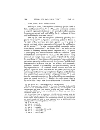 384             LEGISLATION AND PUBLIC POLICY                             [Vol. 3:351

3.    Austin, Texas: Parks and Recreation
      The city of Austin, Texas regulates community gardens under its
Parks and Recreation Code.201 In 1998, Austin Community Gardens,
a nonproﬁt organization that receives city grants, focused on acquiring
leases to state-owned land, land held by the city real estate division,
and land belonging to private owners.202
      The city of Austin has recognized community gardening as a
proper “civic use.”203 A “qualiﬁed community garden” is deﬁned as
“a parcel of land used as a cooperative garden . . . by a group of
people associated with an organization which meets the qualiﬁcations
of this section.”204 The city exempts qualiﬁed community gardens
from platting requirements205 and impact fees,206 and authorizes the
issuance of temporary water tap permits for garden use.207 To qualify,
a garden group must demonstrate to the Parks and Recreation Depart-
ment (1) that it is incorporated in Texas; (2) that it has obtained recog-
nition of tax-exempt status under section 501(c)(3) of the Internal
Revenue Code; (3) “that the nonproﬁt organization’s purpose includes
agriculture, gardening, and/or economic development;” and (4) that it
has operated for at least a year and “has a history with community
gardening,” or that it is sponsored by a recognized community garden-
ing organization.208 The ordinance further requires proof that the
group is organized, that a plan exists for the garden (including a gar-
den manager and membership to implement the plan), and that at least
four unrelated individuals or families will garden the tract.209 In addi-
tion, the organization must prove that no habitable or permanent struc-
tures are located on the lot.210 Finally, the garden must either be
located within a target area for the Community Development Block

 201. See AUSTIN, TEX., CODE OF ORDINANCES, § 11-4-1 (1999).
 202. See Kirschbaum, supra note 53, at 11. Austin Community Gardens (ACG)
leased a six-acre site with 330 plots and a 7,500-square-foot food bank garden—both
on state owned land at the Texas School of the Blind and Visually Impaired. See id.
Additionally, ACG leased 14 one- or two-lot sites from the city real estate division
and private owners. See id.
 203. AUSTIN, TEX., CODE OF ORDINANCES § 25-2-6(A) (1999) (deﬁning “civic use”
as use with public purpose, including “the performance of utility, educational, recrea-
tional, cultural, medical, protective, and governmental functions, and other uses that
are strongly vested with public or social importance”); see id. § 25-2-6(B)(39) (in-
cluding qualiﬁed community gardens as “civic use”).
 204. Id. § 11-4-1(A).
 205. See id. § 25-4-3(A)
 206. See id. § 25-9-346(A).
 207. See id. § 25-9-99(B).
 208. See id. § 11-4-1(A)(1)(a), (b), (e), (f).
 209. See id. § 11-4-1(A)(1)(c), (g).
 210. See id. § 11-4-1(A)(1)(d).
 