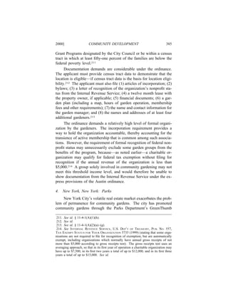 2000]                    COMMUNITY DEVELOPMENT                                     385

Grant Programs designated by the City Council or be within a census
tract in which at least ﬁfty-one percent of the families are below the
federal poverty level.211
      Documentation demands are considerable under the ordinance.
The applicant must provide census tract data to demonstrate that the
location is eligible—if census tract data is the basis for location eligi-
bility.212 The applicant must also ﬁle (1) articles of incorporation; (2)
bylaws; (3) a letter of recognition of the organization’s nonproﬁt sta-
tus from the Internal Revenue Service; (4) a twelve month lease with
the property owner, if applicable; (5) ﬁnancial documents; (6) a gar-
den plan (including a map, hours of garden operation, membership
fees and other requirements); (7) the name and contact information for
the garden manager; and (8) the names and addresses of at least four
additional gardeners.213
      The ordinance demands a relatively high level of formal organi-
zation by the gardeners. The incorporation requirement provides a
way to hold the organization accountable, thereby accounting for the
transience of active membership that is common among such associa-
tions. However, the requirement of formal recognition of federal non-
proﬁt status may unnecessarily exclude some garden groups from the
beneﬁts of the program, because—as noted earlier—a charitable or-
ganization may qualify for federal tax exemption without ﬁling for
recognition if the annual revenue of the organization is less than
$5,000.214 A group solely involved in community gardening may not
meet this threshold income level, and would therefore be unable to
show documentation from the Internal Revenue Service under the ex-
press provisions of the Austin ordinance.

4.   New York, New York: Parks
    New York City’s volatile real estate market exacerbates the prob-
lem of permanence for community gardens. The city has promoted
community gardens through the Parks Department’s GreenThumb

 211. See id. § 11-4-1(A)(1)(h).
 212. See id.
 213. See id. § 11-4-1(A)(2)(a)–(g).
 214. See INTERNAL REVENUE SERVICE, U.S. DEP’T OF TREASURY, PUB. NO. 557,
TAX EXEMPT STATUS FOR YOUR ORGANIZATION 5735 (1999) (stating that some orga-
nizations are not required to ﬁle for recognition of exemption, but are automatically
exempt, including organizations which normally have annual gross receipts of not
more than $5,000 according to gross receipts test). The gross receipts test uses an
averaging approach, so that in its ﬁrst year of operation a charitable organization may
have up to $7,500, in its ﬁrst two years a total of up to $12,000, and in its ﬁrst three
years a total of up to $15,000. See id.
 