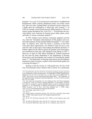 386            LEGISLATION AND PUBLIC POLICY                         [Vol. 3:351

program215 as a way of “involving local communities in neighborhood
beautiﬁcation efforts utilizing abandoned mostly city-owned vacant
lots” that were often “garbage-ﬁlled, rat-infested eyesores which were
a blight upon the communities in which they were located.”216 In
1998, for example, GreenThumb licensed 1000 properties to 700 com-
munity groups throughout New York City.217 GreenThumb also pro-
vides lumber, tools, materials for fencing, picnic tables, plants, seeds,
and bulbs to various community gardens.218
      In 1997, disputes arose between community gardeners and the
city, when the “immediate redevelopment of ﬁfty gardens and even-
tual redevelopment of three hundred additional gardens”219 was sched-
uled. In response, New York City Green, a coalition of nine New
York open space organizations, was formed to urge the city to con-
sider the value of open space when making development decisions.220
Further support for the effort to protect the gardens came from legisla-
tion introduced by State Sen. John Sampson in the Spring of 1997.221
However, in April of 1998, Mayor Rudolph W. Giuliani transferred
the lots from the Parks Department to the Department of Housing
Preservation and Development and revoked all GreenThumb garden
leases.222 The Department of Housing Preservation and Development
announced a plan to auction a number of the GreenThumb garden lots
to housing developers.223
     Seeking to halt the auction of 1,100 garden lots, the New York
City Environmental Justice Alliance ﬁled a motion for a preliminary

 215. GreenThumb is the New York City Community gardening program sponsored
by the Department of Parks and Recreation. See Department of Parks and Recreation,
Helping to Care for Your Local Park, CITY OF NEW YORK (last modiﬁed Feb. 12,
1998) <http://www.ci.nyc.ny.us/html/serdir/html/xdpr07.html>. The importance of
the program has been recognized in proposed legislation. See New York City Council
Res. No. 631 (1999).
 216. New York City Council Res. No. 631 (calling for New York State Legislature
to amend New York City Charter regarding disposition of real property owned by
City which is occupied or used by nonproﬁt entities as part of community garden
program); see also Department of Housing Preservation & Development, Green-
Thumb Program, CITY OF NEW YORK (last modiﬁed Nov. 1, 1999) <http://
www.ci.nyc.ny.us/html/hpd/html/tenant/green-thumb.html>.
 217. See Cooper, supra note 21, at 25.
 218. See id.
 219. Kristi Cameron, Community Gardens: New York City’s Land Wars (last visited
Mar. 7, 2000) <http://pages.nyu.edu/~kc370/cghome/cgtimeline.htm>.
 220. See id.
 221. See S. 2127, 223d Leg., Reg. Sess. (N.Y. 1999); see also Cameron, supra note
219.
 222. See Kass & McCarroll, supra note 40, at 3; Cameron, supra note 219.
 223. See Kass & McCarroll, supra note 40, at 3; Cameron, supra note 219.
 