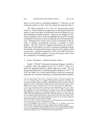 388             LEGISLATION AND PUBLIC POLICY                            [Vol. 3:351

plans to convey them to community gardeners.234 However, not all
community gardens in New York City shared this auspicious fate.235
     The claims advanced in New York City Environmental Justice
Alliance v. Giuliani illustrate an opportunity to challenge the historical
pattern of racial and ethnic discrimination that has produced an une-
qual distribution of public resources. Moreover, the struggle of com-
munity gardeners in New York City highlights the need for increased
community involvement in land use planning and environmental deci-
sions. Participation by citizens of low-income communities in the de-
cision to allocate environmental resources is essential to ensure
fairness. The New York City litigation demonstrates the need for a
balancing of social objectives (such as community gardening, afforda-
ble housing, and safety) and economic interests in the making of land
use decisions. Legislative proposals in New York reﬂect the need to
both accord community gardeners a voice in the process, and to value
the contribution of community gardens.236

5.    Seattle, Washington: Neighborhood Open Space

     Seattle’s “P-Patch” Community Gardening Program, founded as
a volunteer effort and adopted by the city in 1973,237 serves as a
model for programs seeking to address open space needs. The city
ﬁrst purchased land for its community gardens program in 1975.238 In
1992, the Seattle City Council and the Mayor resolved to expand op-
portunities for community gardening, recommending that the gardens

 234. See Rose Harvey, New York’s Community Gardens: The Next Challenge, ON
THE  LAND, Summer 1999, at 2. Midler’s organization purchased 51 of the lots, and
provided one million dollars toward the Trust for Public Land’s purchase of the re-
maining 112 lots. See Dan Barry, Sudden Deal Saves Gardens Set for Auction: Bette
Midler Clears Way for Purchase of 112 Lots, N.Y. TIMES, May 13, 1999, at B1.
 235. See Crowd Storms Former Garden to Protest Bulldozing by City, N.Y. TIMES,
Mar. 6, 2000, at B3; Death of a Garden, N.Y. TIMES, Feb. 17, 2000, at A28 (recount-
ing bulldozing of 22-year old Esperanza Community Garden in lower Manhattan);
Clyde Haberman, Program Lets 2nd Chances Begin to Grow, N.Y. TIMES, Nov. 19,
1999, at B1 (noting approximately 450 other community gardens were still vulnerable
to city auction); 200 Demand Garden’s Return from Lower East Side Builder, N.Y.
TIMES, Feb. 22, 2000, at B5 (reporting 200-person protest on site of former Esperanza
Garden demanding its return from developer).
 236. See S. 2127, 223d Leg., Reg. Sess. (N.Y. 1999) (proposing community gardens
not be sold without consent of community board).
 237. See Kirschbaum, supra note 53, at 18 (noting “P” in “P-Patch” comes from
Picardo family whose truck farm became Seattle’s ﬁrst community garden).
 238. See City of Seattle, Wash., Ordinance 104475 (1975), which authorizes negotia-
tion by the Superintendent of Parks and Recreation for the purchase of land for use as
community gardens for up to $78,000 from the Emergency Fund.
 