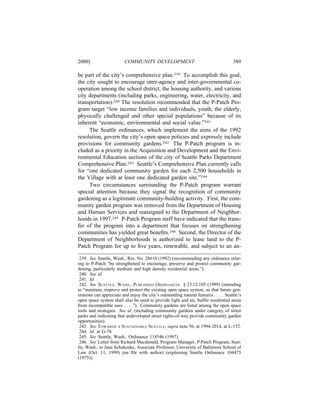 2000]                     COMMUNITY DEVELOPMENT                                       389

be part of the city’s comprehensive plan.239 To accomplish this goal,
the city sought to encourage inter-agency and inter-governmental co-
operation among the school district, the housing authority, and various
city departments (including parks, engineering, water, electricity, and
transportation).240 The resolution recommended that the P-Patch Pro-
gram target “low income families and individuals, youth, the elderly,
physically challenged and other special populations” because of its
inherent “economic, environmental and social value.”241
     The Seattle ordinances, which implement the aims of the 1992
resolution, govern the city’s open space policies and expressly include
provisions for community gardens.242 The P-Patch program is in-
cluded as a priority in the Acquisition and Development and the Envi-
ronmental Education sections of the city of Seattle Parks Department
Comprehensive Plan.243 Seattle’s Comprehensive Plan currently calls
for “one dedicated community garden for each 2,500 households in
the Village with at least one dedicated garden site.”244
     Two circumstances surrounding the P-Patch program warrant
special attention because they signal the recognition of community
gardening as a legitimate community-building activity. First, the com-
munity garden program was removed from the Department of Housing
and Human Services and reassigned to the Department of Neighbor-
hoods in 1997.245 P-Patch Program staff have indicated that the trans-
fer of the program into a department that focuses on strengthening
communities has yielded great beneﬁts.246 Second, the Director of the
Department of Neighborhoods is authorized to lease land to the P-
Patch Program for up to ﬁve years, renewable, and subject to an an-

 239. See Seattle, Wash., Res. No. 28610 (1992) (recommending any ordinance relat-
ing to P-Patch “be strengthened to encourage, preserve and protect community gar-
dening, particularly medium and high density residential areas.”).
 240. See id.
 241. Id.
 242. See SEATTLE, WASH., PUBLISHED ORDINANCES § 23.12.105 (1999) (intending
to “maintain, improve and protect the existing open space system, so that future gen-
erations can appreciate and enjoy the city’s outstanding natural features . . . . Seattle’s
open space system shall also be used to provide light and air, buffer residential areas
from incompatible uses . . . .”). Community gardens are listed among the open space
tools and strategies. See id. (including community gardens under category of street
parks and indicating that undeveloped street rights-of-way provide community garden
opportunities).
 243. See TOWARDS A SUSTAINABLE SEATTLE, supra note 56, at 1994-2014, at L-152.
 244. Id. at G-74.
 245. See Seattle, Wash., Ordinance 118546 (1997).
 246. See Letter from Richard Macdonald, Program Manager, P-Patch Program, Seat-
tle, Wash., to Jane Schukoske, Associate Professor, University of Baltimore School of
Law (Oct. 11, 1999) (on ﬁle with author) (explaining Seattle Ordinance 104475
(1975)).
 