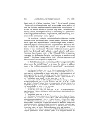 354            LEGISLATION AND PUBLIC POLICY                           [Vol. 3:351

Death and Life of Great American Cities.13 Social capital includes
“features of social organization such as networks, norms and social
trust that facilitate coordination and cooperation for mutual beneﬁt.”14
Vacant lots and the anti-social behavior they attract “intimidate law-
abiding citizens, limiting their activity”15 and leading to a greater soci-
etal disengagement from these neighborhoods, and conceivably, a de-
crease in the community’s social capital.
      The demise of a cohesive community has been hastened by gov-
ernment action. Professor Robert Putnam draws a distinction between
social capital and “physical capital”—the buildings, streets, sidewalks,
and other physical infrastructure of a neighborhood.16 Professor Put-
nam concludes that certain public policies have played a role in the
demise of civic involvement: “In some well-known instances, public
policy has destroyed highly effective social networks and norms.
American slum-clearance policy of the 1950s and 1960s, for example,
renovated physical capital, but at a very high cost to existing social
capital.”17 Professor Putnam calls for policy efforts to increase social
interaction and encourage civic engagement.18
      In the last three decades, community gardens have proliferated in
cities across the United States19 as a means for citizens to address
many of the problems associated with vacant land.20 A community

 13. JANE JACOBS, THE DEATH AND LIFE OF GREAT AMERICAN CITIES 138 (1961).
 14. Robert Putnam, Bowling Alone, 6 J. DEMOCRACY 65, 67 (1995) (citing JACOBS,
supra note 13). In formulating her theory, Jacobs wrote “If self-government in the
[city neighborhood] is to work, underlying any ﬂoat of population must be a con-
tinuity of people who have forged neighborhood networks. These networks are a
city’s irreplaceable social capital.” JACOBS, supra note 13, at 138.
 15. Kraut, supra note 9, at 1150 (citing James Q. Wilson & George L. Kelling,
Making Neighborhoods Safe, ATLANTIC MONTHLY, Mar. 1982, at 46, 48). Wilson
and Kelling’s “Broken Windows” theory of crime posits that “physical disorder [in a
neighborhood] signals social breakdown.” Robert C. Ellickson, New Institutions for
Old Neighborhoods, 48 DUKE L.J. 75, 78 (1998).
 16. See Putnam, supra note 14, at 76-77.
 17. Id.; see also JAKLE & WILSON, supra note 7, at 167, 225-26 (discussing level-
ing of sections of Poletown, Michigan to build General Motors plant, leading to com-
munity’s demise).
 18. See Putnam, supra note 14, at 76-77.
 19. See Suzanne Monroe-Santos, Recent National Survey Shows Status of Commu-
nity Gardens in U.S., COMMUNITY GREENING REV., 1998, at 12 (reporting over 6,000
national community gardens in 1996); H. PATRICIA HYNES, A PATCH OF EDEN at xiii-
xiv (1996) (documenting increase in number of community gardens from 1970s
through 1996). Hynes’s book examines past instances in American history when
economic depressions led state and local governments to promote community gar-
dens. See id. at x-xiii (describing “potato patches” of 1893-97, “relief gardens” of
1930s, and “liberty” or “victory” gardens encouraged during war shortages).
 20. See URBAN VACANT LAND, supra note 7, at 75 (“In Philadelphia, over the last
20 years, gardens have become a dramatic symbol of the struggle to maintain the
 