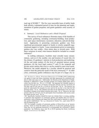 390             LEGISLATION AND PUBLIC POLICY                             [Vol. 3:351

nual cap of $2,000.247 The ﬁve year renewable lease of public lands
both affords a substantial period of time for the planning and imple-
mentation of garden programs, and grants gardeners some security of
tenure.

6.    Summary: Local Ordinances and a Model Proposal
      This survey of local ordinances illustrates many of the beneﬁts of
community gardening, including community-building, food produc-
tion, open space maintenance, recreation, education, and job develop-
ment. Approaches to promoting community gardens vary from
signiﬁcant governmental support in Seattle to strictly nonproﬁt orga-
nizational support in Austin. Lease commitments given to community
gardens also vary widely—from ninety days to several years. With
these variations in mind, what features should be included in a model
ordinance?
      In crafting ordinances, localities must consider many circum-
stances, such as (1) the number, size and location of vacant lots; (2)
the climate; (3) gardeners’ interests in food production and marketing;
(4) the real estate market; (5) the level of potential interest among
gardeners; (6) the local legal context;248 and (7) the nonproﬁt and
private sector entities that exist or can be created to meet local needs.
Moreover, the model adopted by a locality should be practical and
suited to meet the particular needs of the host community.249 In older
cities, community garden ordinances may be part of a larger city re-

 247. See SEATTLE, WASH., PUBLISHED ORDINANCES § 3.35.080 (1997) (authorizing
city agency to enter into leases, easements, and other agreements for community gar-
dens or other open space use). Additionally, the Director of the Department of Neigh-
borhoods is authorized to grant revocable permits for P-Patch garden plots and to
collect fees for their use. See id. § 3.35.060. The legislated fee schedule requires a
payment of $21 per year for a 10 foot by 10 foot plot, $34 per year for a 10 foot by 20
foot plot, and $53 per year for a 10 foot by 40 foot plot. See id. The Director can
grant fee adjustments for irregular lot sizes and for lot use that is less than the full
growing season. See id. The ordinance provides for fee adjustments every two years
according to changes in the federal consumer price index. See id. Moreover, the code
permits a ﬂat fee of $5 per year for participants from households with income under
the federal poverty level. See id.
 248. Speciﬁcally, localities should ﬁrst look into whether there is existing, pending,
or potential state legislation on community gardens and whether there are local re-
quirements, such as platting and impact fees that could stand as obstacles to commu-
nity garden establishment. See, e.g., discussion of Austin, Tex., supra notes 201-13
and accompanying text.
 249. For example, a number of community gardens in Detroit have set up “grannie
porches,” decks on which the elderly may choose to sit and watch gardening activity
when they are not gardening themselves, to accommodate the community’s elderly
population. See Ruberton, supra note 30, at 28-29 (quoting Jim Stone, Gardening
Angels, in IN CONTEXT 42 (1995)).
 