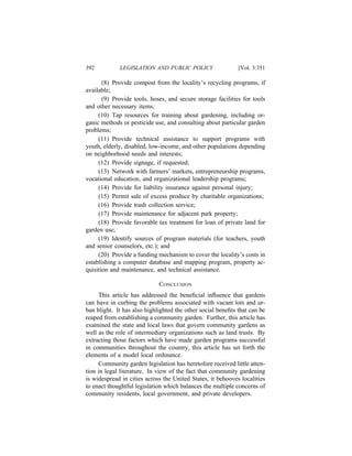 392          LEGISLATION AND PUBLIC POLICY                   [Vol. 3:351

       (8) Provide compost from the locality’s recycling programs, if
available;
       (9) Provide tools, hoses, and secure storage facilities for tools
and other necessary items;
     (10) Tap resources for training about gardening, including or-
ganic methods or pesticide use, and consulting about particular garden
problems;
     (11) Provide technical assistance to support programs with
youth, elderly, disabled, low-income, and other populations depending
on neighborhood needs and interests;
     (12) Provide signage, if requested;
     (13) Network with farmers’ markets, entrepreneurship programs,
vocational education, and organizational leadership programs;
     (14) Provide for liability insurance against personal injury;
     (15) Permit sale of excess produce by charitable organizations;
     (16) Provide trash collection service;
     (17) Provide maintenance for adjacent park property;
     (18) Provide favorable tax treatment for loan of private land for
garden use;
     (19) Identify sources of program materials (for teachers, youth
and senior counselors, etc.); and
     (20) Provide a funding mechanism to cover the locality’s costs in
establishing a computer database and mapping program, property ac-
quisition and maintenance, and technical assistance.

                             CONCLUSION
     This article has addressed the beneﬁcial inﬂuence that gardens
can have in curbing the problems associated with vacant lots and ur-
ban blight. It has also highlighted the other social beneﬁts that can be
reaped from establishing a community garden. Further, this article has
examined the state and local laws that govern community gardens as
well as the role of intermediary organizations such as land trusts. By
extracting those factors which have made garden programs successful
in communities throughout the country, this article has set forth the
elements of a model local ordinance.
     Community garden legislation has heretofore received little atten-
tion in legal literature. In view of the fact that community gardening
is widespread in cities across the United States, it behooves localities
to enact thoughtful legislation which balances the multiple concerns of
community residents, local government, and private developers.
 