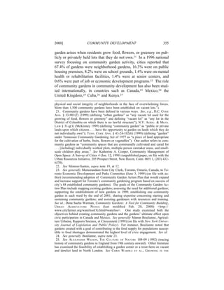 2000]                    COMMUNITY DEVELOPMENT                                     355

garden arises when residents grow food, ﬂowers, or greenery on pub-
licly or privately held lots that they do not own.21 In a 1996 national
survey focusing on community garden activity, cities reported that
67.4% of gardens were neighborhood gardens, 16.3% were on public
housing premises, 8.2% were on school grounds, 1.4% were on mental
health or rehabilitation facilities, 1.4% were at senior centers, and
0.6% were part of job or economic development programs.22 The role
of community gardens in community development has also been stud-
ied internationally, in countries such as Canada,23 Mexico,24 the
United Kingdom,25 Cuba,26 and Kenya.27

physical and social integrity of neighborhoods in the face of overwhelming forces.
More than 1,500 community gardens have been established on vacant lots.”).
  21. Community gardens have been deﬁned in various ways. See, e.g., D.C. CODE
ANN. § 33-901(2) (1999) (deﬁning “urban gardens” as “any vacant lot used for the
growing of food, ﬂowers or greenery” and deﬁning “vacant lot” as “any lot in the
District of Columbia on which there is no lawful structure”); N.Y. AGRIC. & MKTS.
LAW § 31-g(1) (McKinney 1999) (deﬁning “community garden” as “public or private
lands upon which citizens . . . have the opportunity to garden on lands which they do
not individually own”); TENN. CODE ANN. § 43-24-102(6) (1999) (deﬁning “garden”
under Tennessee Community Gardening Act of 1977 as “a piece of land appropriate
for the cultivation of herbs, fruits, ﬂowers or vegetables”). One author refers to com-
munity gardens as “community spaces that are communally cultivated and cared for
. . . [including] individually worked plots, multiple person caretaker areas, and small-
scale children play areas.” See Katherine A. Cooper, Community Management of
Open Space: A Survey of Cities 4 (Jan. 12, 1999) (unpublished paper, on ﬁle with the
Urban Resources Initiative, 205 Prospect Street, New Haven, Conn. 06511, (203) 432-
6570).
  22. See Monroe-Santos, supra note 19, at 12.
  23. See generally Memorandum from City Clerk, Toronto, Ontario, Canada, to To-
ronto Economic Development and Parks Committee (June 3, 1999) (on ﬁle with au-
thor) (recommending adoption of Community Garden Action Plan that would expand
and increase support for Toronto’s community gardening program based on success of
city’s 88 established community gardens). The goals of the Community Garden Ac-
tion Plan include mapping existing gardens; assessing the need for additional gardens;
supporting the establishment of new gardens in 1999; establishing one community
garden in each ward by the end of 2001; sharing expertise concerning starting and
sustaining community gardens; and assisting gardeners with resources and training.
See id.; Dena Sacha Warman, Community Gardens: A Tool for Community Building,
URBAN AGRICULTURE NOTES (last modiﬁed Feb. 20, 2000) <http://
www.cityfarmer.org/waterlooCG.html#waterloo>. One study examined both the
objectives behind creating community gardens and the gardens’ ultimate effect upon
civic participation in Canada and Mexico. See generally Manon Boulianne, Agricul-
ture Urbaine, Rapports Sociaux, et Citoyennet´ (1999) (on ﬁle with New York Univer-
                                                e
sity Journal of Legislation and Public Policy). For instance, Boulianne noted that
gardens created with a goal of contributing to the food supply for populations suscep-
tible to food shortages demonstrated the highest level of civic engagement. See id.
  24. See generally Boulianne, supra note 23.
  25. See ALEXANDER WILSON, THE CULTURE OF NATURE 108-09 (1992) (tracing
history of community gardens in England from 19th century onward). Other literature
has examined the feasibility of establishing a garden center or a trout farm on vacant
and derelict land in North London. See CHRIS WARDLE ET AL., GROWING IN THE
 