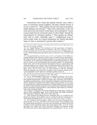 356              LEGISLATION AND PUBLIC POLICY                               [Vol. 3:351

      Communities have found that gardens beautify areas, build a
sense of community among neighbors, and abate criminal activity in
or near vacant lots.28 These gardens also prevent trash accumulation,
illegal dumping, and littering.29 Older cities, particularly on the east
coast and in the mid-western United States, have attempted to “rescue
[vacant land] from the downward spiral of urban blight” through the
encouragement of community gardens.30 These gardens are strategi-
cally used to create “defensible space”31—neighborhood areas in
which escape routes for criminal perpetrators are limited and public
range of vision is maximized to prevent illicit conduct.32

CITY: PRACTICAL IDEAS FOR CREATING EMPLOYMENT USING VACANT BUILDINGS AND
DERELICT LAND para. 4 (1983).
 26. See Angela Moskow, The Contribution of Urban Agriculture to Gardeners,
Their Households, and Surrounding Communities: The Case of Havana, Cuba, in
FOR HUNGER-PROOF CITIES: SUSTAINABLE URBAN FOOD SYSTEMS 77 (Mustafa Koc et
al. eds., 1999) (studying urban agricultural activity in Havana as way to increase food
supply).
 27. See generally DONALD B. FREEMAN, A CITY OF FARMERS 111-22 (1991) (ex-
amining informal urban agriculture in open spaces of Nairobi, Kenya, describing ur-
ban farmers themselves, and concluding acceptance of seasonal cultivation by urban
communities can be understood as legitimate part of urban planning process). Other
cities in Africa are also experimenting with community gardens. In Johannesburg,
South Africa, the Yeoville Community Development Forum is experimenting with
community gardens as an “effective way of empowering people to ﬁnd creative solu-
tions to social deprivation and decay of their community.” Yeoville Grows Back to Its
Roots, AFRICA SERVICE NEWS, Apr. 16, 1999, available in 1999 WL 14357204.
While the proposals in this article may be applied to any community garden, the dis-
cussion hereinafter will be limited to community gardens in the U.S.
 28. See RUTH LANDMAN, CREATING COMMUNITY IN THE CITY: COOPERATIVES AND
COMMUNITY GARDENS IN WASHINGTON, D.C. 100 (1993).
 29. See id.; David Malakoff, What Good is Community Greening?, AM. COMMU-
NITY GARDENING ASS’N (last modiﬁed Dec. 14, 1999) <http://www.communitygar-
den.org/pubs/whatgood.html> (calling for further study and listing some beneﬁts of
community greening projects such as leadership development; economical food pro-
duction; promotion of psycho-social health; energy-saving promotion of cool, clean
air; job training; stress reduction; preservation of cultural heritage; provision of places
for children to play and learn; promotion of recycling through composting; teaching of
patience; promotion of physical ﬁtness; crime reduction; improvement of community
image; and community building).
 30. Kristen E. H. Ruberton, Community Management of Open Space: Atlanta and
Detroit (1999) (unpublished paper, on ﬁle with the Parks and People Foundation,
1901 Eagle Drive, Baltimore, Md. 21207, (401) 396-0730).
 31. Oscar Newman ﬁrst deﬁned the term “defensible space” as “a model for resi-
dential environments which inhibits crime by creating the physical expression of a
social fabric that defends itself.” OSCAR NEWMAN, DEFENSIBLE SPACE 3 (1972).
 32. See Timothy D. Crowe & Diane L. Zahm, Crime Prevention Through Environ-
mental Design, LAND DEV., Fall 1994, at 24. In their article, Crowe and Zahm assert
that “proper design and effective use of the built environment can reduce the fear and
incidence of crime and thereby improve the overall quality of life.” Id. at 22. Crowe
and Zahm also explain that Crime Prevention Through Environmental Design
(CPTED) can be used to reduce opportunities for criminal behavior. See id.; see also
 