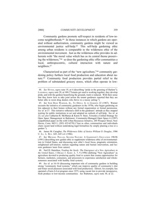 2000]                    COMMUNITY DEVELOPMENT                                       359

     Community gardens promote self-respect in residents of low-in-
come neighborhoods.44 In those instances in which gardens are oper-
ated without authorization, community gardens might be viewed as
environmental justice self-help.45 This self-help gardening ethic
among urban residents is comparable to the wilderness ethic of the
environmental movement. Just as the wilderness ethic provides its ad-
herents with “the moral value which has as its central theme preserv-
ing the wilderness,”46 so does the gardening ethic offer communities a
local, anthropocentric, cultural interaction with nature and
neighbors.47

      Characterized as part of the “new agriculture,”48 community gar-
dening policy furthers local food production and education about na-
ture.49 Community food production provides partial relief to the
problem of substandard grocery stores, which often operate in low-

 44. See HYNES, supra note 19, at 6 (describing “pride in the greening of Harlem”);
LANDMAN, supra note 28, at 100 (“Tenants get used to working together, they develop
pride, and with the gardens beautifying the grounds, trash is reduced. With their sense
that they know how to take joint action the tenant gardeners reported that they are
better able to resist drug dealers who thrive in a messy setting.”).
 45. See SAM BASS WARNER, JR., TO DWELL IS TO GARDEN 22 (1987). Warner
recounts the initiative of community gardeners in the 1970s, who began gardening on
lots adjacent to their homes without any formal organization or formal permission.
See id. at 27. This initiative reﬂected a shift in the gardeners’ attitude as they stopped
waiting for public institutions to act and adopted an outlook of self-help. See id. at
22; see also Catharine R. McManus & Karen N. Steer, Towards a Uniﬁed Strategy for
Open Space Management in Baltimore: Community-Managed Open Space 6 (1997)
(unpublished paper on ﬁle with Urban Resources Initiative, 205 Prospect Street, New
Haven, Conn. 06511, (203) 432-6570) (“Just as often, communities and individuals
claim vacant land without undertaking legal formalities by simply planting a tree or a
garden.”).
 46. James M. Caragher, The Wilderness Ethic of Justice William O. Douglas, 1986
U. ILL. L. REV. 645, 645 n.6 (1986).
 47. See MICHAEL POLLAN, SECOND NATURE: A GARDENER’S EDUCATION 190-96
(1991) (describing new garden ethic to supplement wilderness ethic of environmental-
ism in United States, and discussing new ethic’s local focus, pragmatic orientation,
enlightened self-interest, realism regarding nature and human intervention, and les-
sons gardeners learn from nature).
 48. Neil D. Hamilton, Tending the Seeds: The Emergence of a New Agriculture in
the United States, 1 DRAKE J. AGRIC. L. 7, 9 (1996) (deﬁning “New Agriculture” as
agriculture devoted to producing quality food in system that creates opportunities for
farmers, marketers, consumers, and processors to experience satisfaction and whole-
someness associated with healthy food system).
 49. See id. at 16-18 (discussing important role of community gardens in building
strong “community food systems,” which can improve quality of community’s diet
and foster social pleasures associated with food production). Detroit, for example, has
operated a Farm-A-Lot program since 1975, using vacant lots to provide inexpensive,
fresh produce to low-income communities. See Ruberton, supra note 30, at 22.
 