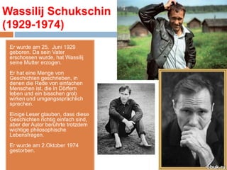 Wassilij Schukschin 
(1929-1974) 
Er wurde am 25. Juni 1929 
geboren. Da sein Vater 
erschossen wurde, hat Wassilij 
seine Mutter erzogen. 
Er hat eine Menge von 
Geschichten geschrieben, in 
denen die Rede von einfachen 
Menschen ist, die in Dörfern 
leben und ein bisschen grob 
wirken und umgangssprachlich 
sprechen. 
Einige Leser glauben, dass diese 
Geschichten richtig einfach sind, 
aber der Autor berührte trotzdem 
wichtige philosophische 
Lebensfragen. 
Er wurde am 2.Oktober 1974 
gestorben. 
 