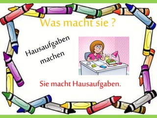 Wasmacht sie ?
Sie macht Hausaufgaben.
 