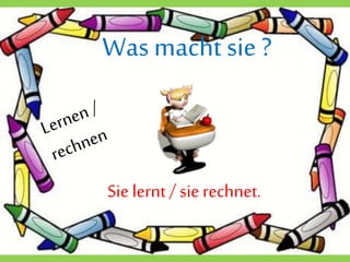 Wasmacht sie ?
Sie lernt / sierechnet.
 