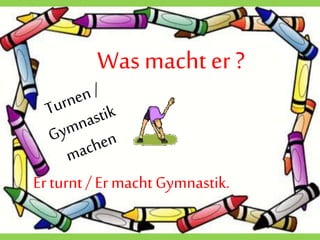 Wasmacht er ?
Erturnt / Er macht Gymnastik.
 