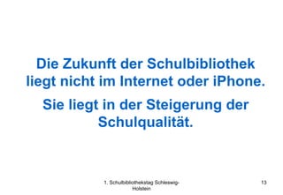 Die Zukunft der Schulbibliothek
liegt nicht im Internet oder iPhone.
  Sie liegt in der Steigerung der
           Schulqualität.


           1. Schulbibliothekstag Schleswig-   13
                        Holstein
 