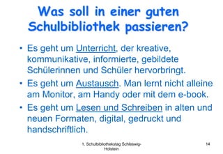 Was soll in einer guten
  Schulbibliothek passieren?
• Es geht um Unterricht, der kreative,
  kommunikative, informierte, gebildete
  Schülerinnen und Schüler hervorbringt.
• Es geht um Austausch. Man lernt nicht alleine
  am Monitor, am Handy oder mit dem e-book.
• Es geht um Lesen und Schreiben in alten und
  neuen Formaten, digital, gedruckt und
  handschriftlich.
               1. Schulbibliothekstag Schleswig-   14
                            Holstein
 