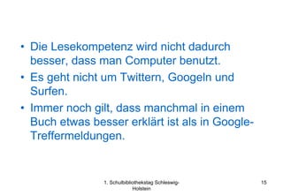 • Die Lesekompetenz wird nicht dadurch
  besser, dass man Computer benutzt.
• Es geht nicht um Twittern, Googeln und
  Surfen.
• Immer noch gilt, dass manchmal in einem
  Buch etwas besser erklärt ist als in Google-
  Treffermeldungen.


                1. Schulbibliothekstag Schleswig-   15
                             Holstein
 