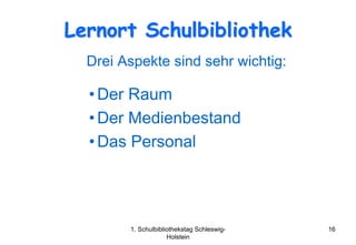 Lernort Schulbibliothek
  Drei Aspekte sind sehr wichtig:

  • Der Raum
  • Der Medienbestand
  • Das Personal




        1. Schulbibliothekstag Schleswig-   16
                     Holstein
 