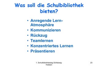Was soll die Schulbibliothek
          bieten?
     • Anregende Lern-
       Atmosphäre
     • Kommunizieren
     • Rückzug
     • Teamlernen
     • Konzentriertes Lernen
     • Präsentieren

         1. Schulbibliothekstag Schleswig-   23
                      Holstein
 