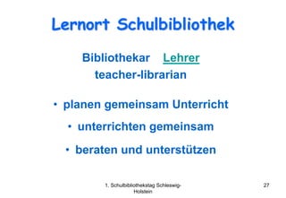 Lernort Schulbibliothek
    Bibliothekar Lehrer
      teacher-librarian

• planen gemeinsam Unterricht
  • unterrichten gemeinsam
  • beraten und unterstützen

        1. Schulbibliothekstag Schleswig-   27
                     Holstein
 