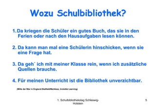 Wozu Schulbibliothek?
1. Da kriegen die Schüler ein gutes Buch, das sie in den
   Ferien oder nach den Hausaufgaben lesen können.

2. Da kann man mal eine Schülerin hinschicken, wenn sie
   eine Frage hat.

3. Da geh´ ich mit meiner Klasse rein, wenn ich zusätzliche
   Quellen brauche.

4. Für meinen Unterricht ist die Bibliothek unverzichtbar.
 (Mitte der 90er in England:Statfield/Markless, Invisible Learning)
                    England:Statfield/ Markless,          Learning)




                                            1. Schulbibliothekstag Schleswig-   5
                                                         Holstein
 